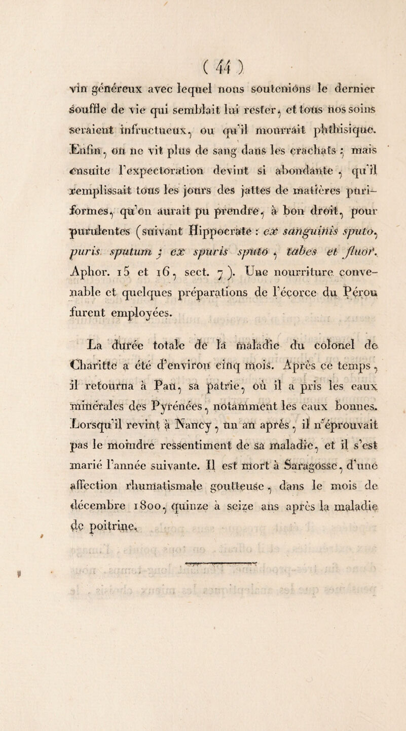 vin généreux avec lequel nous soutenions le dernier souffle de vie qui semblait lui rester ^ et tous nos soins seraient infructueux^ ou qu’il mourrait phthisique. \ Enfin y on ne vit plus de sang dans les crachats y mais ensuite 1 expectoration devint si abondante . qu il remplissait tous les jours des jattes de matières pürin¬ formés y qu on aurait pu prendre, à bon droit^ pour purulentes (suivant Hippocrate : eX s ah gu bits sjmtOy paris sputum j ex spuris s pii 16 y tabes et fluôi\ Aphor. i5 et 16y sect. y). Une nourriture conve¬ nable et quelques préparations de l’éçorce du Pérou furent employées. La durée totale de la maladie du colonel de Charittc a été d'environ cinq mois. Après ce temps y il retourna à Pany sa patrie., où il a pris les eaux minérales des Pyrénées y notamment les eaux bonnes. Lorsqu'il revint à Nancy y un an après y il n'éprouvait pas le moindre ressentiment de sa maladie y et il s’est marié l’année suivante. Il est mort à Saragosse., d’une affection rhumatismale goutteuse y dans le mois de décembre 1800^ quinze à seize ans après la maladie de poitrine*