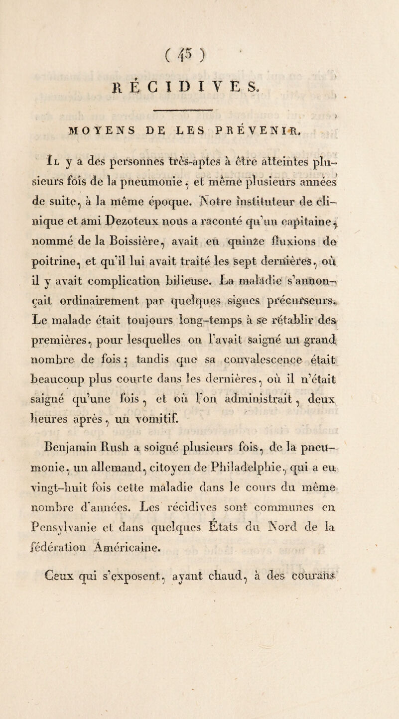 RÉCIDIVES. MOYENS DE LES PRÉVENIR. Il y a des personnes très-aptes à être atteintes plu¬ sieurs fois de la pneumonie , et même plusieurs années de suite, à la même époque. Notre instituteur de cli¬ nique et ami Jhezoteux nous a raconté qu*un capitaine , nommé de la Boissière, avait eu quinze fluxions de poitrine.) et qu’il lui avait traité les sept dernières, où il y avait complication bilieuse. La malâdie s’annon-* çait ordinairement par quelques signes précurseurs. Le malade était toujours long-temps à se rétablir des premières.) pour lesquelles on Pavait saigné un grand nombre de fois ^ tandis que sa convalescence était beaucoup plus courte dans les dernières , où il n’était saigné qu’une fois , et où Ton administrait , deux heures après , un vomitif. Benjamin Rush a soigné plusieurs fois, de la pneu¬ monie, un allemand, citoyen de Philadelphie, qui a eu vingt-huit fois cette maladie dans le cours du même nombre d’années. Les récidives sont communes en Pcnsyivanie et dans quelques Etats du Nord de la fédération Américaine. Ceux qui s’exposent, ayant chaud, à des courâim