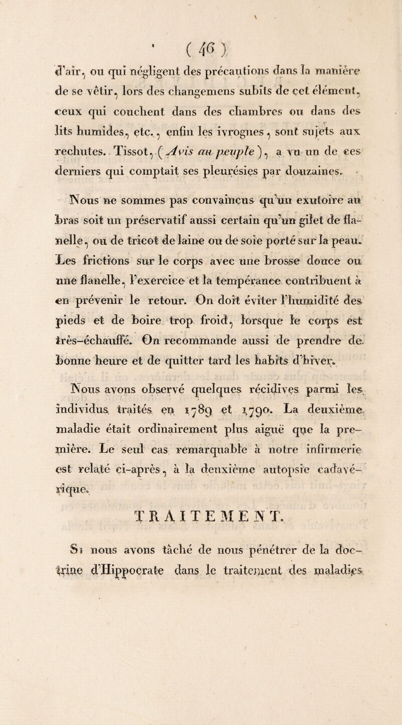 V • ( 46 ), cTaîr, ou qui négligent des précautions dans la manière de se vêtir.j lors des changemens subits de çet élément, ceux qui couchent dans des chambres ou dans des » »* lits humides, etc. , enfin les ivrognes, sont sujets aux rechutes. Tissot, {Avis au peuple'), a vu un de ees derniers qui comptait ses pleurésies par douzaines. Nous ne sommes pas convaincus qu’un exutoire au bras soit un préservatif aussi certain qu’un gilet de fla¬ nelle , ou de tricot de laine ou de soie porté sur la peau. Les frictions sur le corps avec une brosse douce ou une flanelle, l’exercice et la tempérance contribuent à en prévenir le retour. On doit éviter riimnidité des pieds et de boire trop froid, lorsque le corps est très-échauffé. On recommande aussi de prendre de. bonne heure et de quitter tard les habits d’hiver. Nous avons observé quelques récidives parmi les individus traités en 1789 et 1,79°* La deuxième maladie était ordinairement plus aiguë que la pre¬ mière. Le seul cas remarquable à notre infirmerie est relaté ci-après, à la deuxième autopsie cadavé¬ rique, TRAITE M E N T. Si nous avons tâché de nous pénétrer de la doc¬ trine d’Hippocrate dans le traitement des maladies