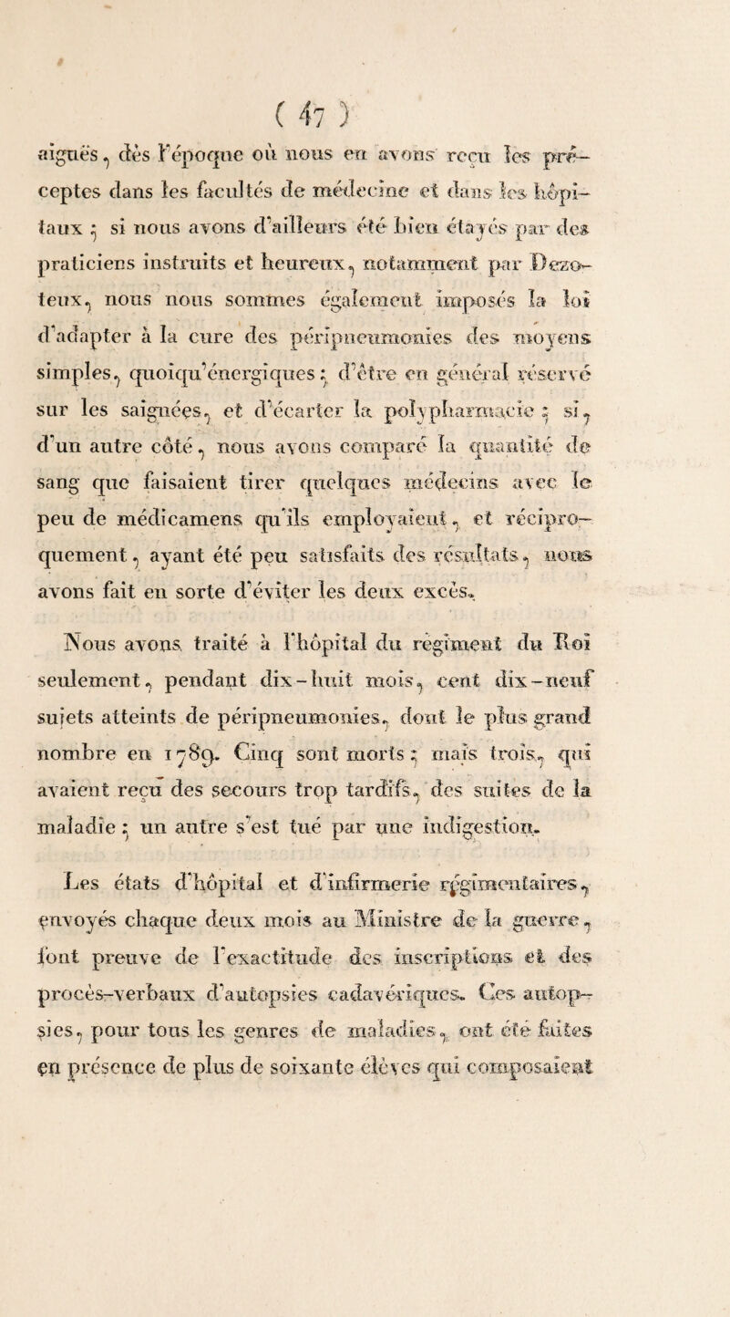 ( 4 7 ) aiguës ^ des F époque ou nous en avons' reçu les pré¬ ceptes dans les facultés de médecine et dans les hôpi¬ taux ^ si nous avons d’ailleurs été bien étayés par des praticiens instruits et heureux^ notamment par Dezo- teux^ nous nous sommes également imposés la lot d’adapter à la cure des péripneumouïes des moyens simples^ quoiqu’énergiques ; d’être en général réservé sur les saignées.) et d’écarter la poîypharmacie ; si. d un autre côté nous avons comparé îa quantité de sang que faisaient tirer quelques médecins avec le peu de médicamens qu ils employaient., et récipro¬ quement ^ ayant été peu satisfaits des résultats ^ nous avons fait en sorte d’éviter les deux excès* Nous avons traité à Fhôpiîal du régiment du Hoi seulement^ pendant dix-huit mois cent dix-neuf sujets atteints de péripneumonies. dont le plus grand nombre en i 7 8p. Cinq sont morts ^ mais troîs^ qui avaient reçu des secours trop tardifs », des suites de la maladie un autre s’est tué par une indigestion. Les états d hôpltaî et d infirmerie régimentaires ? envoyés chaque deux mois au Ministre de la guerre7 font preuve de F exactitude des. inscriptions et des procès-verbaux d’autopsies cadavériques. Ces autop¬ si es 7 pour tous les genres de maladies ^ ont été faites en présence de plus de soixante élèves qui composaient