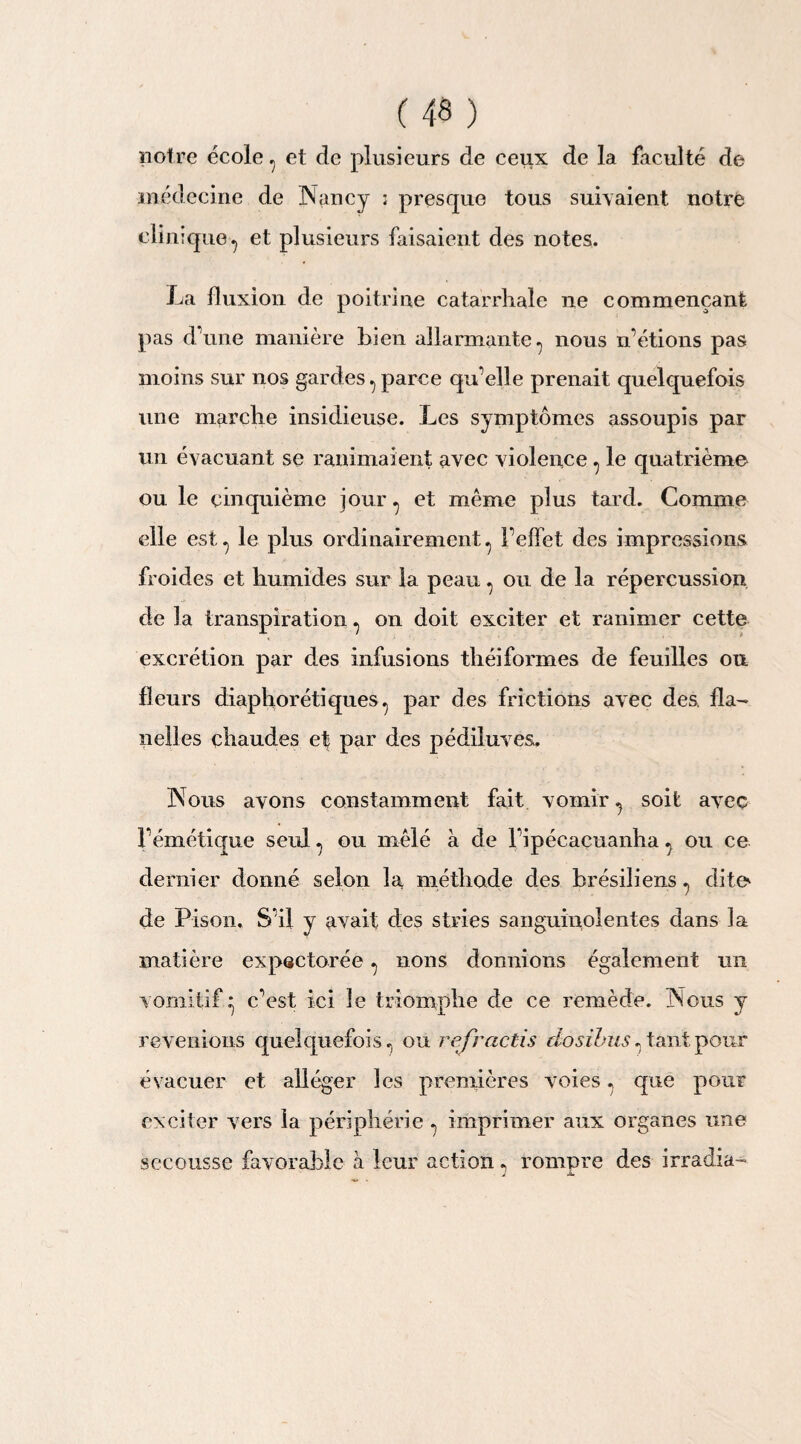 notre école 7 et de plusieurs de ceux de la faculté de médecine de Nancy ; presque tous suivaient notre clinique^ et plusieurs faisaient des notes. La fluxion de poitrine catarrhale ne commençant pas d'une manière bien allarmante, nous n’étions pas moins sur nos gardes., parce qu’elle prenait quelquefois une marche insidieuse. Les symptômes assoupis par un évacuant se ranimaient avec violence , le quatrième ou le cinquième jour ^ et même plus tard. Comme elle est., le plus ordinairement., l’effet des impressions froides et humides sur la peau ^ ou de la répercussion de la transpiration ^ on doit exciter et ranimer cette excrétion par des infusions théiformes de feuilles ou fleurs diaphoniques., par des frictions avec des. fla¬ nelles chaudes et par des pédiluves. Nous avons constamment fait vomir ^ soit avec l’émétique seul ^ ou mêlé à de l’ipécacuanha ^ ou ce dernier donné selon la méthode des brésiliens ., dito de Pison, S’il y avait des stries sanguiuolentes dans la matière expectorée . nous donnions également un vomitif • c’est ici le triomphe de ce remède. Nous y revenions quelquefois., ou refradis do s Unis. tant pour évacuer et alléger les premières voies ^ que pour exciter vers la périphérie ^ imprimer aux organes une secousse favorable à leur action ? rompre des irradia-