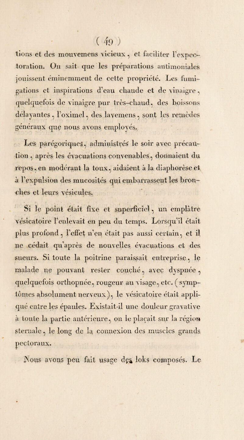 lions et des mouvcmens vicieux 7 et faciliter l’expec¬ toration. On sait que les préparations antimoniales jouissent éminemment de cette propriété. Les fumi¬ gations et inspirations d’eau chaude et de vinaigre ? quelquefois de vinaigre pur très-chaud., des boissons délayantes ? l’oximel. des lavemens . sont les remèdes généraux que nous avons employés.» Les parégoriques., administrés le soir avec précau¬ tion « après les évacuations convenables ^ donnaient du repos ? en modérant la toux^ aidaient à la diapborèse et à l’expulsion des mucosités qui embarrassent les bron¬ ches et leurs vésicules. Si le point était fixe et superficiel ^ un emplâtre vésicatoire l’enlevait en peu du temps. Lorsqu’il était plus profond ? l’effet n’en était pas aussi certain ^ et il ne cédait qu'après de nouvelles évacuations et des. sueurs. Si toute la poitrine paraissait entreprise^ le malade ne pouvant rester couché ? avec dyspnée quelquefois orthopnée, rougeur au visage., etc. (symp¬ tômes absolument nerveux)., le vésicatoire était appli¬ qué entre les épaules. Existait-il une douleur gravative à toute la partie antérieure ^ on le plaçait sur la région sternale ^ le long de la connexion des muscles grands pectoraux. Nous avons peu fait usage dç& loks composés. Le