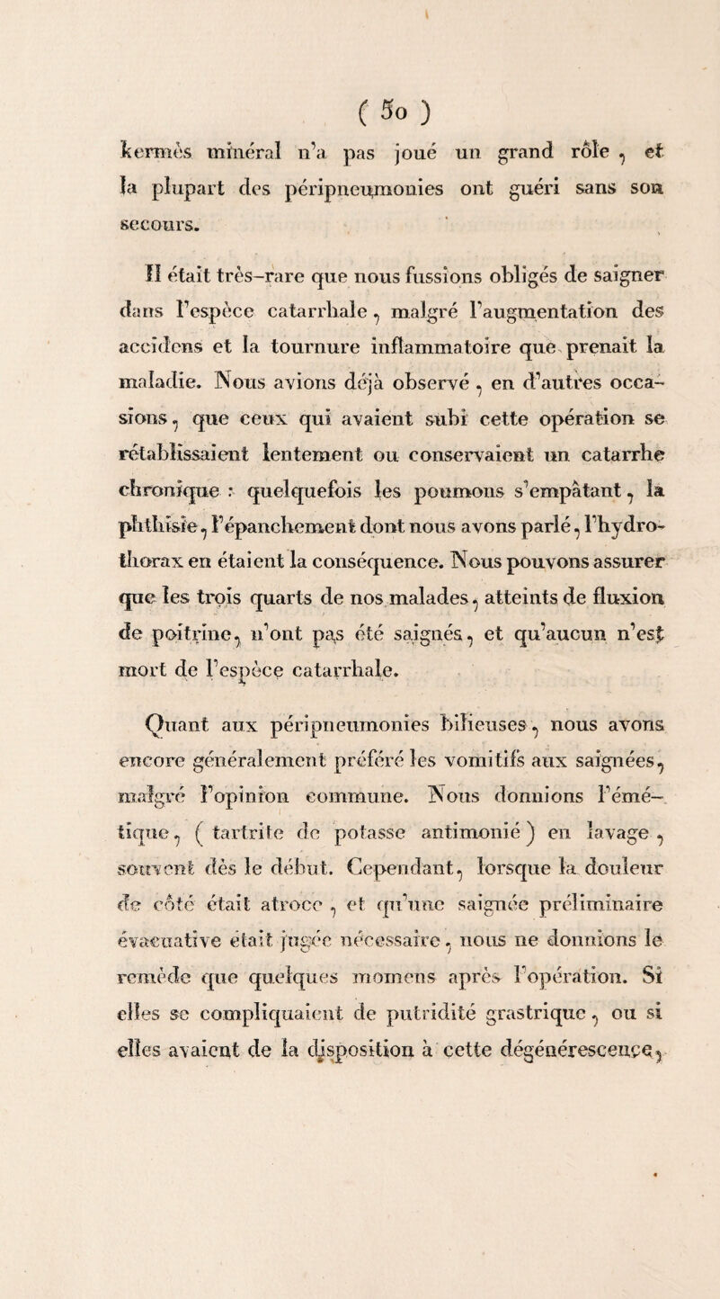 C s° ) kermès minéral n’a pas joué un grand rôle 7 et la plupart des péripneu,monies ont guéri sans son secours. II était très-rare que nous fussions obligés de saigner dans l’espèce catarrhale 7 malgré l’augmentation des accidcns et la tournure inflammatoire que prenait la maladie. Nous avions déjà observé 7 en d’autres occa¬ sions 7 que ceux qui avaient subi cette opération se rétablissaient lentement ou conservaient un catarrhe chronique * quelquefois les poumons s’empâtant 7 la phthisie 7 l’épanchement dont nous avons parlé 7 l’hydro- thorax en étaient la conséquence. Nous pouvons assurer que les trois quarts de nos malades 7 atteints de fluxion de poitrine7 n’ont pas été saignés 7 et qu’aucun n’est mort de l’espèce catarrhale. Quant aux péripneumonies bilieuses 7 nous avons encore généralement préféré les vomitifs aux saignées 7 malgré l’opinion commune. Nous donnions l’émé¬ tique 7 ( tartrîte de potasse antimonié ) en lavage 7 souvent dès le début. Cependant 7 lorsque la douleur de côté était atroce 7 et qu’une saignée préliminaire évacuative était jugée nécessairenous ne donnions le remède que quelques momens après l/opération. Si elles se compliquaient de putridité grastriquc 7 ou si elles avaient de la disposition à cette dégénérescence^