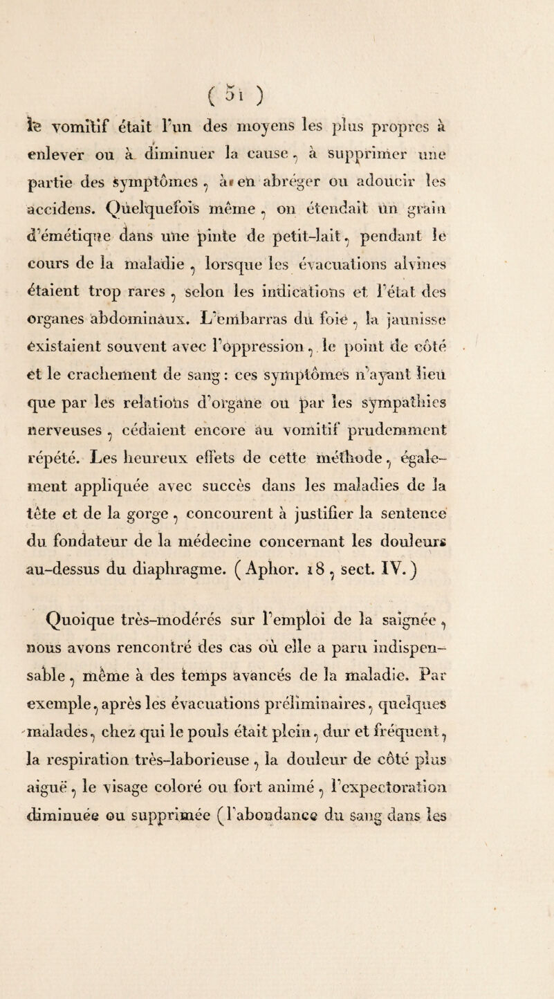 l'e vomitif était l’un des moyens les plus propres à enlever ou à diminuer la cause , à supprimer une partie des symptômes ? àien abréger ou adoucir les accidens. Quelquefois meme , on étendait un grain d’émétique dans une pinte de petit-lait, pendant le cours de la maladie , lorsque les évacuations al vin es étaient trop rares , selon les indications et l’état des organes abdominaux. L’embarras dû foie , la jaunisse existaient souvent avec l’ôppression , le point de côté et le crachement de sang: ces symptômes n’ayant lieu que par les relations d’organe ou par les sympathies nerveuses , cédaient encore au vomitif prudemment répété. Les heureux effets de cette méthodeégale¬ ment appliquée avec succès dans les maladies de la tête et de la gorge , concourent à justifier la sentence du fondateur de la médecine concernant les douleurs au-dessus du diaphragme. ( Aphor. i 8 , sect. IY. ) Quoique très-modérés sur l’emploi de la saignée , nous avons rencontré des cas où elle a paru indispen¬ sable , même à des temps avancés de la maladie. Par exemple, après les évacuations préliminaires , quelques malades, chez qui le pouls était plein, dur et fréquent, la respiration très-laborieuse , la douleur de côté plus aiguë , le visage coloré ou fort animé , l’expectoration diminuée ou supprimée ( l'abondance du Sang dans les