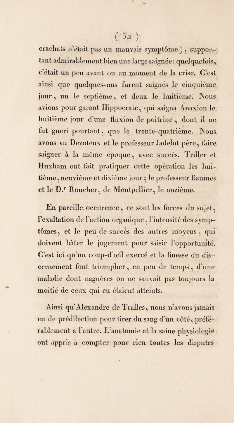 (Sa)' crachats îVétait pas un mauvais symptôme j , suppor¬ tant admirablement bien une large saignée : quelquefois, c’était un peu avant ou au moment de la crise. C’est ainsi que quelques-uns furent saignés le cinquième jour, un le septième, et deux le huitième. INous avions pour garant Hippocrate, qui saigna Ànaxion le huitième jour d’une fluxion de poitrine , dont il ne fut guéri pourtant, que le trente-quatrième. INous avons vu Dezoteux et le professeur Jadelot père, faire saigner à la meme époque , avec succès. Triller et Huxham ont fait pratiquer cette opération les hui¬ tième , neuvième et dixième jour ^ le professeur Baumes et le D.r Roucher, de Montpellier, le onzième. En pareille Occitreilcé , ce sont les forces du sujet, l’exaltation de l’action organique , l’intensité des symp¬ tômes, et le peu de succès des autres moyens , qui doivent hâter le jugement pour saisir l’opportunité. C'est ici qu’un coup-d’œil exercé et la finesse du dis¬ cernement font triompher, en peu de temps , d’une maladie dont naguères on ne sauvait pas toujours la moitié de ceux qui eu étaient atteints. Ainsi qu’Alexandre de T rail es, nous n’avons jamais eu de prédilection pour tirer du sang d’un côté, préfé¬ rablement à l’autre. L’anatomie et la saine physiologie' ont appris à compter pour rien toutes les disputes