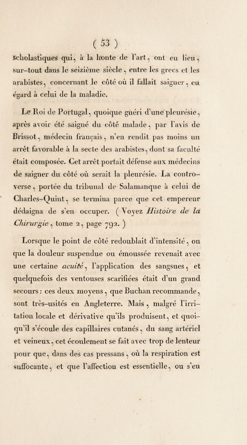 Scholastiques qui-, à la lronte de Fart, ont eu lieu ? sur-tout dans le seizième siècle , entre les grecs et les arabistes^ concernant le côté où il fallait saigner, eu égard à celui de la maladie. Le Roi de Portugal 7 quoique guéri d’une'pleurésie ? après avoir été saigné du côté malade ^ par F avis de Brissot ^ médecin français ? n’en rendit pas moins un arrêt favorable à la secte des arabistes^ dont sa faculté était composée. Cet arrêt portait défense aux médecins de saigner du côté où serait la pleurésie. La contro¬ verse ? portée du tribunal de Salamanque à celui de Charles-Quint ^ se termina parce que cet empereur dédaigna de s’en occuper. ( Voyez Histoire de la Chirurgie ^ tome 2^ page ^92. ) Lorsque le point de côté redoublait d’intensité ou que la douleur suspendue ou émoussée revenait avec une certaine acuité 7 Inapplication des sangsues, et quelquefois des ventouses scarifiées était d’un grand secours : ces deux moyens ^ que Buchan recommande ? sont très-usités en Angleterre. Mais ^ malgré lirri- tation locale et dérivative qu’ils produisent., et quoi¬ qu’il s’écoule des capillaires cutanés ., du sang artériel et veineux., cet écoulement se fait avec trop de lenteur pour que., dans des cas pressans ^ où la respiration est suffocante ? et que l’affection est essentielle ? ou s’en