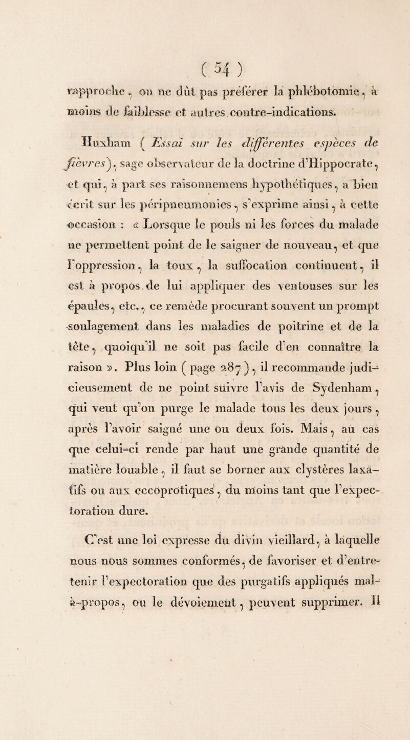 rapproche « on ne dut pas préférer la phlébotomie,7 à moins de faiblesse et autres contre-indications. Huxham { Essai sur les différentes espèces de fièvres)7 sage observateur de la doctrine d’Hippocrate 7 et qui7 à part ses raisomiemens hypothétiques 7 a bien écrit sur les péripneumonies 7 s’exprime ainsi ^ à cette occasion : « Lorsque le pouls ni les forces du malade ne permettent point de le saigner de nouveau7 et que l'oppression* la toux 7 la suffocation continuent7 il est à propos de lui appliquer des ventouses sur les épaules * etc* * ce remède procurant souvent un prompt -soulagement dans les maladies de poitrine et de la tête., quoiqu’il, ne soit pas facile d*en connaître la raison ». Plus loin ( page 287 ) 7 il recommande judi¬ cieusement de ne point suivre l’avis de Sydenham 7 qui veut qu’on purge le malade tous les deux jours 7 après l’avoir saigné une ou deux fois. Maisau cas que CeluLcî rende par haut une grande quantité de matière louable 7 il faut se borner aux clystères laxa¬ tifs ou aux eccoprotiques 7 du moins tant que l’expec¬ toration dure. C’est une loi expresse du divin vieillard 7 à laquelle nous nous sommes conformés 7 de favoriser et d’entre¬ tenir l’expectoration que des purgatifs appliqués mal- à-propos 7 ou le dévoiement 7 peuvent supprimer. Il