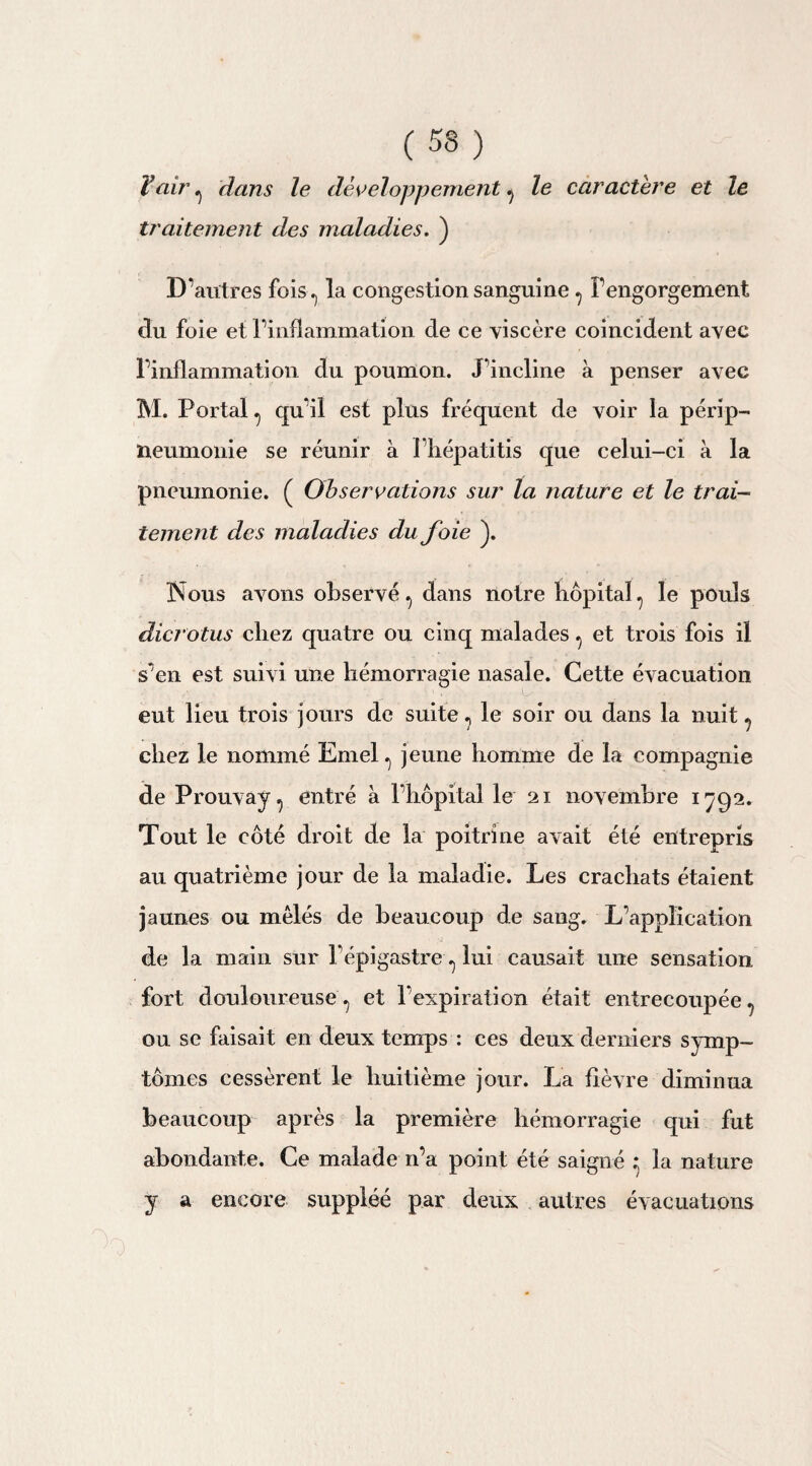 Y air , dans le développement , le caractère et le traitement des maladies. ) D’autres fois, la congestion sanguine , l’engorgement du foie et l’inflammation de ce viscère coincident avec l’inflammation du poumon. J’incline à penser avec M. Portai, qu’il est plus fréquent de voir la périp¬ neumonie se réunir à l’hépatitis que celui-ci à la pneumonie. ( Observations sur la nature et le trai¬ tement des maladies du foie ). Nous avons observé , dans notre hôpital , le pouls dicrotus chez quatre ou cinq malades , et trois fois il s’en est suivi une hémorragie nasale. Cette évacuation eut lieu trois jours de suite, le soir ou dans la nuit , chez le nommé Emel , jeune homme de la compagnie de Prouvay, entré à l’hôpital le 21 novembre 1792. Tout le côté droit de la poitrine avait été entrepris au quatrième jour de la maladie. Les crachats étaient jaunes ou mêlés de beaucoup de sang. L’application de la main sur l’épigastre y lui causait une sensation fort douloureuse, et l'expiration était entrecoupée, ou se faisait en deux temps : ces deux derniers symp¬ tômes cessèrent le huitième jour. La fièvre diminua beaucoup après la première hémorragie qui fut abondante. Ce malade n’a point été saigné * la nature y a encore suppléé par deux autres évacuations