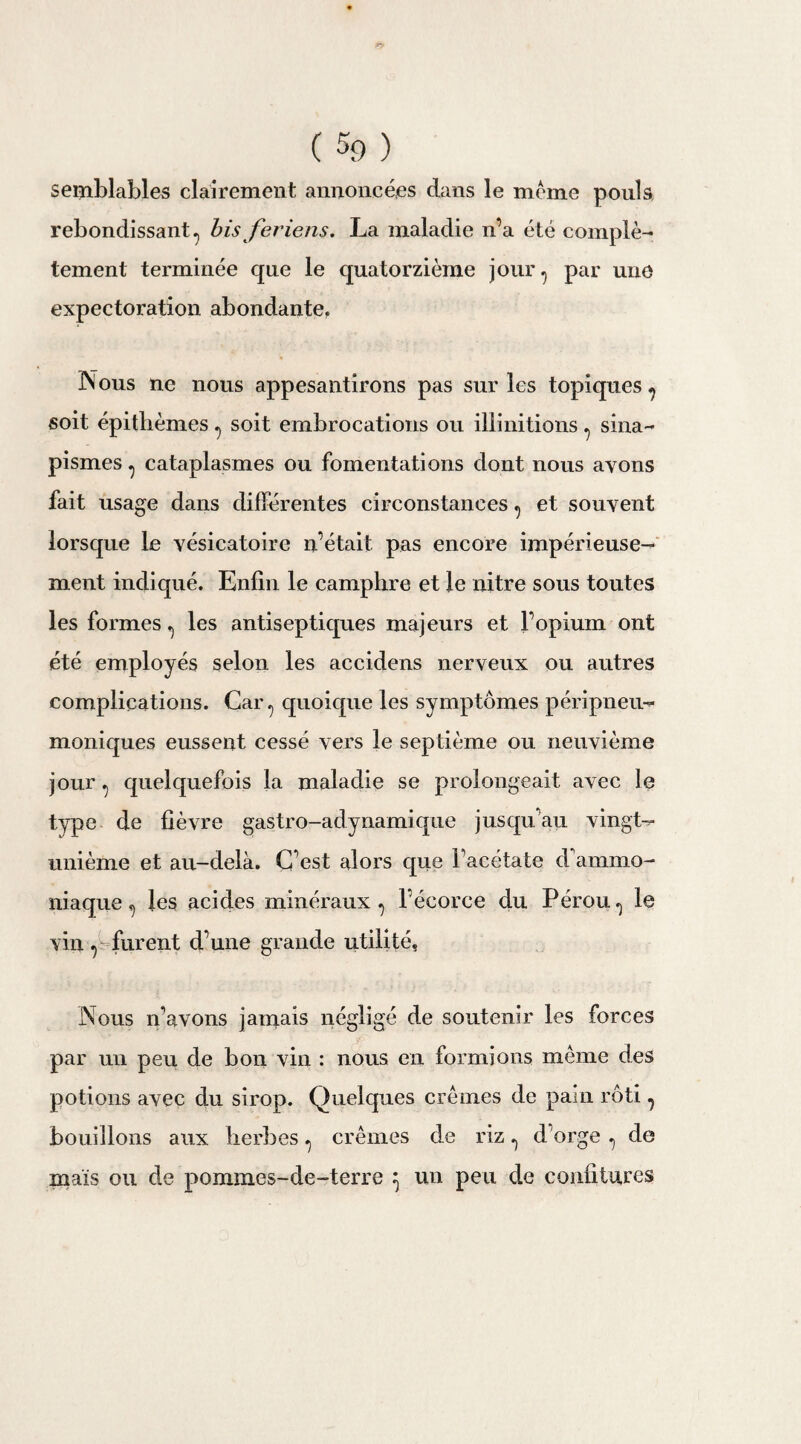 p> (%) semblables clairement annoncées dans le meme pouls rebondissant ? bis feriens. La maladie n’a été complè¬ tement terminée que le quatorzième jour^ par une expectoration abondante, Nous ne nous appesantirons pas sur les topiques ^ soit épitlièmes ^ soit embrocations ou illinitions ^ sina¬ pismes ? cataplasmes ou fomentations dont nous ayons fait usage dans différentes circonstances ^ et souvent lorsque le vésicatoire n’était pas encore impérieuse¬ ment indiqué. Enfin le camphre et le nitre sous toutes les formes ^ les antiseptiques majeurs et l’opium ont été employés selon les accidens nerveux ou autres complications. Car ? quoique les symptômes péripneu- moniques eussent cessé vers le septième ou neuvième jour ^ quelquefois la maladie se prolongeait avec le type de fièvre gastro-adynamique jusqu’au vingt- unième et au-delà. C’est alors que Tacétate d'ammo¬ niaque ^ les acides minéraux^ l’écorce du Pérou^ le vin , furent d’une grande utilité. Nous n’avons jamais négligé de soutenir les forces par un peu de bon vin : nous en formions même des potions avec du sirop. Quelques crèmes de pain rôti, bouillons aux herbes ^ crèmes de riz ^ d’orge ^ de maïs ou de pommes-de-terre } un peu de confitures