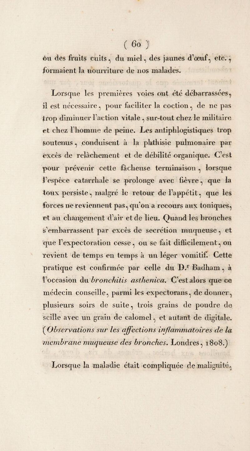 ou des fruits cuits, du miel., des jaunes d’oeuf, etc., formaient la nourriture de nos malades. Lorsque les premières yoies ont été débarrassées, il est nécessaire , pour faciliter la coction , de ne pas trop diminuer Faction yilaie , sur-tout chez le militaire et chez l’homme de peine. Les antiphlogistiques trop soutenus , conduisent à la phthisie pulmonaire par excès de relâchement et de débilité organique. L’est pour prévenir cette fâcheuse terminaison , lorsque l’espèce catarrhale se prolonge avec lièvre , que la toux persiste , malgré le retour de l’appétit , que les forces ne reviennent pas, qu’on a recours aux toniques, et au changement d’air et de lieu. Quand, les bronches s’embarrassent par excès de secrétion muqueuse, et que l’expectoration cesse, ou se fait difficilement, on revient de temps en temps à un léger vomitif. Cette pratique est confirmée par celle du D.r fiadham , à l’occasion du bronchitis asthenica. C’est alors que ce médecin conseille, parmi les expectorans, de donner, plusieurs soirs de suite, trois grains de poudre de scille avec un grain de calomel, et autant de digitale. ( Observations sur les affections inflammatoires de la membrane muqueuse des bronches. Londres, 1808.) Lorsque la maladie était compliquée de malignité,