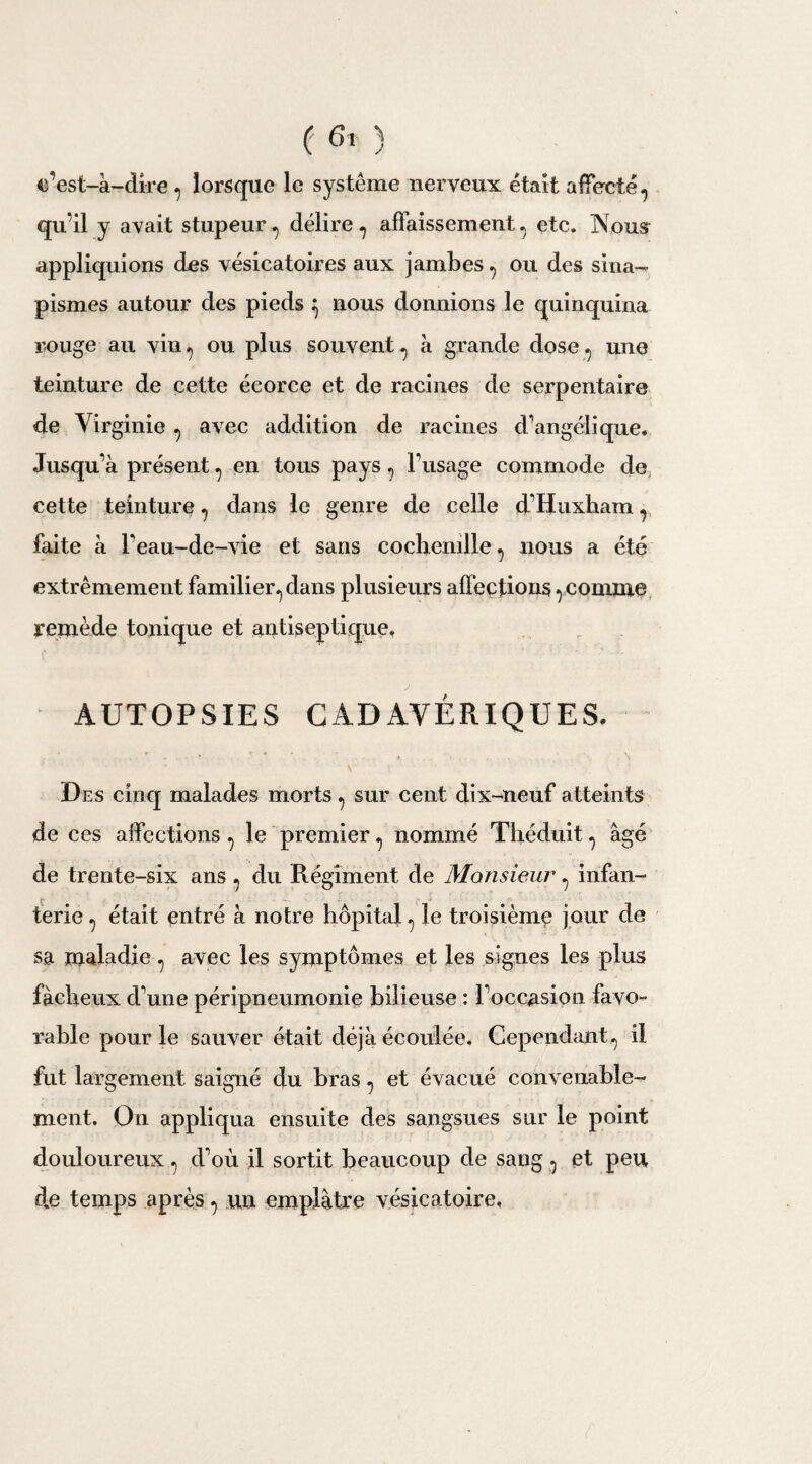 c’est-à-dire , lorsque le système nerveux était affecté-, qu’il y avait stupeur , délire , affaissement, etc. Nous appliquions des vésicatoires aux jambes , ou des sina¬ pismes autour des pieds } nous donnions le quinquina rouge au vin., ou plus souvent, à grande dose, une teinture de cette écorce et de racines de serpentaire de Virginie , avec addition de racines d’angélique. Jusqu’à présent, en tous pays, l’usage commode de cette teinture, dans le genre de celle d’Huxham, faite à l’eau-de-vie et sans cochenille, nous a été extrêmement familier, dans plusieurs affections, comme remède tonique et antiseptique, AUTOPSIES CADAVÉRIQUES. • • ' - • *’ ‘ ‘ ■ \ . - \ X ' - ’ • . ’ ■ Des cinq malades morts, sur cent dix-neuf atteints de ces affections , le premier, nommé Théduit, âgé de trente-six ans , du Régiment de Monsieur, infan¬ terie , était entré à notre hôpital, le troisième jour de sa maladie, avec les symptômes et les signes les plus fâcheux d’une péripneumonie bilieuse : l’occasion favo¬ rable pour le sauver était déjà écoulée. Cependant, il fut largement saigné du bras, et évacué convenable¬ ment. On appliqua ensuite des sangsues sur le point douloureux, d’où il sortit beaucoup de sang, et peu de temps après, un emplâtre vésicatoire.