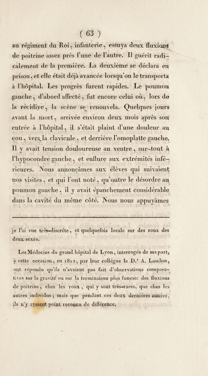 au régiment du Roi^ infanterie •> essuya deux fluxions de poitrine assez près l’une de l’autre. Il guérit radi¬ calement de la première. La deuxième se déclara en prison ^ et elle était déjà avancée lorsqu'on le transporta à l’hôpital. Les progrès furent rapides. Le poumon gauche., d’abord affecté ? fut encore celui où., lors de la récidive ^ la scène se renouvela. Quelques jours avant la mort ., arrivée environ deux mois après son entrée à l’hôpital ., il s’était plaint d'une douleur au cou ^ vers^la clavicule ., et derrière l’omoplatte gauche,. Il y avait tension douloureuse au ventre ^ sur-tout à l’hypocondre gauche ^ et enflure aux extrémités infé¬ rieures. Nous annonçâmes aux élèves qui suivaient nos visites ., et qui l’ont noté ^ qu’outre le désordre au poumon gauche ., il y avait épanchement considérable dans la cavité du même côté. Nous nous appuyâmes je Fai vue très-discrète, et quelquefois locale sur des roux des deux sexes. Les Médecins du grand hôpital de Lyon, interrogeas de ma part, à cette occasion, en 1812, par leur collègue le D.r A. Laudun, ont répondu qu'ils n’avaient pas fait d’observations compara¬ tives sur la gravité ou sur la terminaison plus funeste des fluxions de poitrine, chez les roux , qui y sont très-rares, que chez les autres individus-, mais que pendant ces deux dernières années, ils n’y avaient, point reconnu de différence» 1