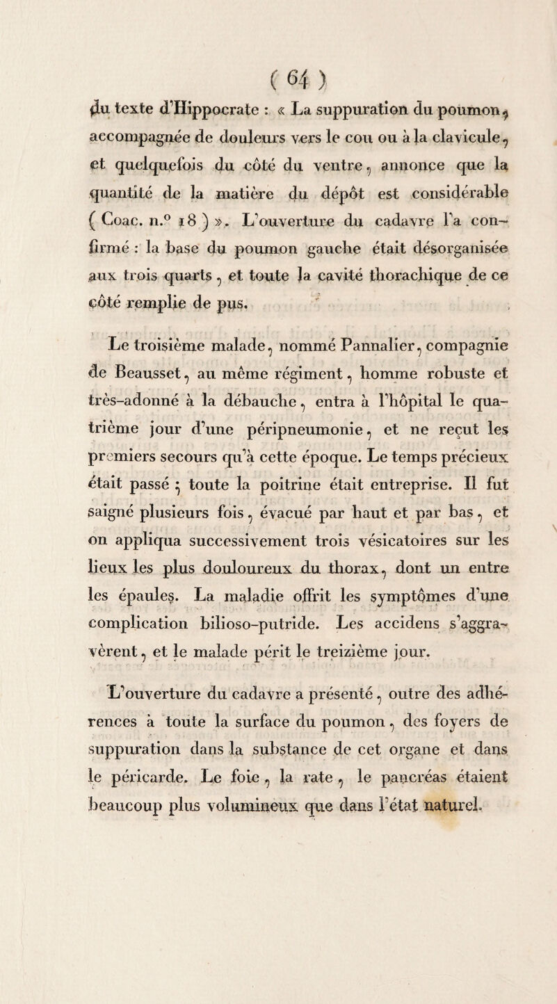 $u texte d’Hippocrate : « La suppuration du poumon 9 aeconapaguée de douleurs vers le cou ou à la clavicule , et quelquefois du côté du ventre , annonce que la quantité de la matière du dépôt est considérable ( Coac. n.° j8 ) ». L’ouverture du cadavre l’a con¬ firmé : la base du poumon gauche était désorganisée aux trois quarts , et toute la cavité tborachique de ce côté remplie de pus. > ♦ Le troisième malade, nommé Pannalier, compagnie de Beausset , au même régiment , homme robuste et très-adonné à la débauche , entra à l’hôpital le qua¬ trième jour d’une péripneumonie , et ne reçut les premiers secours qu’à cette époque. Le temps précieux était passé } toute la poitrine était entreprise. Il fut saigné plusieurs fois, évacué par haut et par bas , et on appliqua successivement trois vésicatoires sur les lieux les plus douloureux du thorax, dont un entre les épaules. La maladie offrit les symptômes d’une complication bilioso-putride. Les accidens s’aggra¬ vèrent, et le malade périt le treizième jour. L’ouverture du cadavre a présenté , outre des adhé¬ rences à toute la surface du poumon, des foyers de suppuration dans la substance de cet organe et dans le péricarde. Le foie, la rate , le pancréas étaient beaucoup plus volumineux que dans l’état naturel.