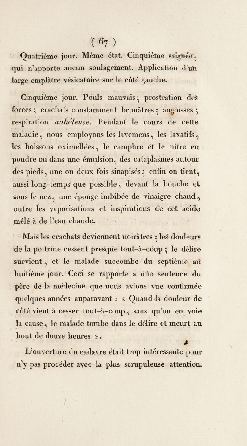 ( ^7 ) Quatrième jour. Même état. Cinquième saignée ^ qui n'apporte aucun soulagement. Application d’uti large emplâtre vésicatoire sur le côté gauche. Cinquième jour. Pouls mauvais ^ prostration deS forces ^ crachats constamment brunâtres ^ angoisses ^ respiration anheleuse. Pendant le cours de cette maladie ^ nous employons les lavemens ^ les laxatifs ^ les boissons oximellées ., le camphre et le nitre en poudre ou dans une émulsion^ des cataplasmes autour des pieds ^ une ou deux fois sinapisés^ enfin on tient., aussi long-temps que possible ^ devant la bouche et sous le nez ^ une éponge imbibée de vinaigre chaud ^ outre les vaporisations et inspirations de cet acide mêlé à de l’eau chaude. Mais les crachats deviennent noirâtres ^ les douleurs de la poitrine cessent presque tôut-â-coup ^ le délire survient ^ et le malade succombe du septième au huitième jour. Ceci se rapporte à uiie sentence du père de la médecine que nous avions vue confirmée quelques années auparavant : « Quand la douleur de côté vient à cesser tout-à-coup sans qu’on en voie la cause ., le malade tombe dans le délire et meurt au bout de douze heures ». à L’ouverture du cadavre était trop intéressante pour n’y pas procéder avec la plus scrupuleuse attention. /