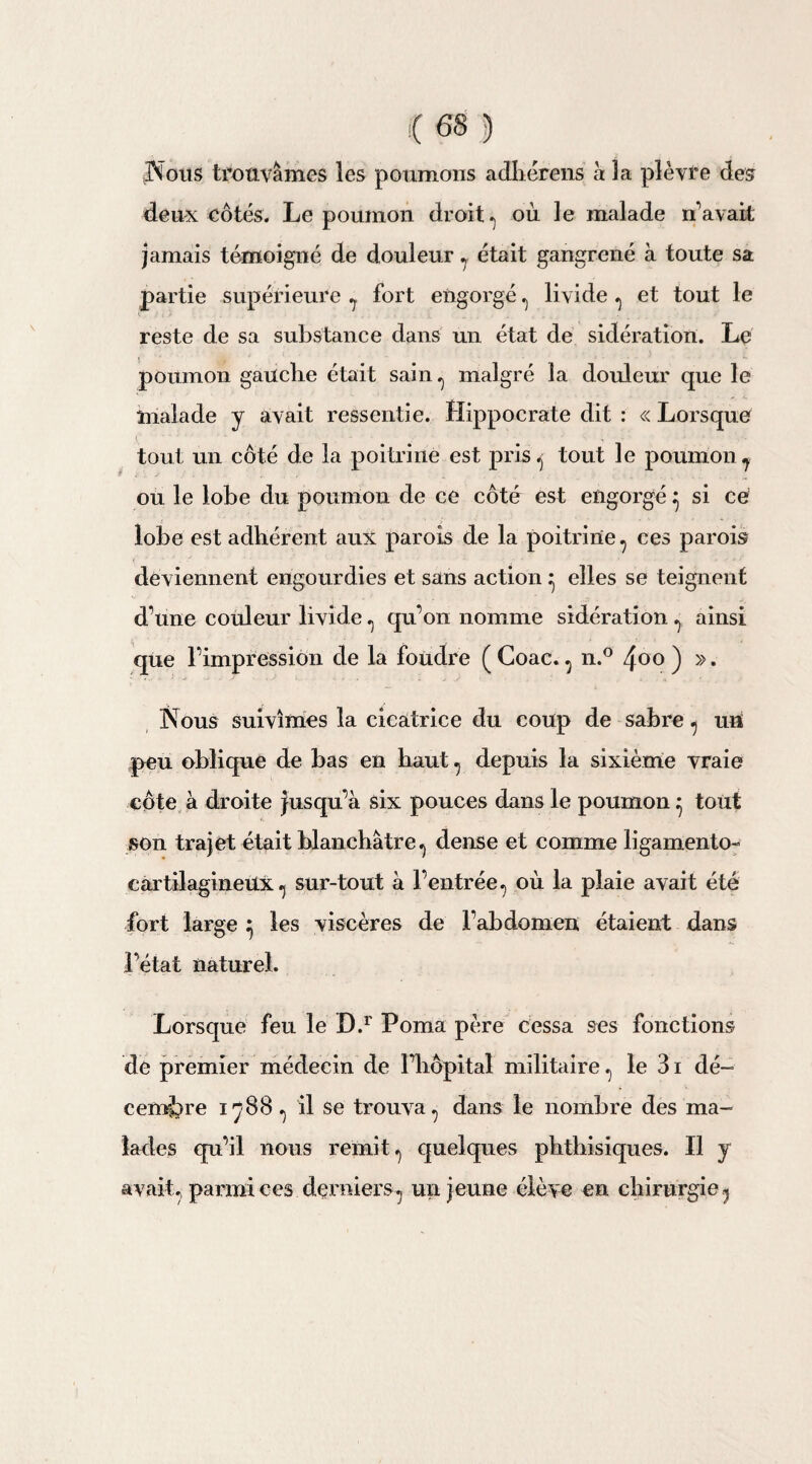 Nous trouvâmes les poumons adhérens à 3a plèvre des deux côtés. Le poumon droit, où le malade n’avait jamais témoigné de douleur , était gangrené à toute sa partie supérieure ? fort engorgé , livide , et tout le reste de sa substance dans un état de sidération. Le poumon gauche était sain, malgré la douleur que le malade y avait ressentie. Hippocrate dit : « Lorsque ( . tout un côté de la poitrine est pris, tout le poumon* où le lobe du poumon de ce côté est engorgé ^ si ce lobe est adhérent aux parois de la poitrine , ces parois deviennent engourdies et sans action ^ elles se teignent d une couleur livide, qu’on nomme sidération , ainsi que l’impression de la foudre ( Coac. , n.° 4<>o ) ». Nous suivîmes la cicatrice du coup de sabre , un peu oblique de bas en haut, depuis la sixième vraie côte à droite jusqu’à six pouces dans le poumon ^ tout son trajet était blanchâtre, dense et comme ligamento- cartilagineUx, sur-tout à l’entrée, où la plaie avait été fort large } les viscères de l’abdomen étaient dans l’état naturel. Lorsque feu le D.r Poma père cessa ses fonctions de premier médecin de l’hôpital militaire, le 31 dé¬ cembre 1788 , il se trouva, dans le nombre des ma¬ lades qu’il nous remit, quelques phthisiques. Il y avait, parmi ces derniers, un jeune élève en chirurgie,
