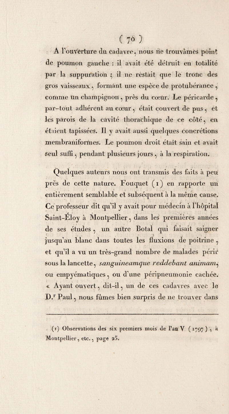( 7° ) À l’ouverture (lu cadavre ? nous rie trouvâmes point de poumon gauche : il avait été détruit en totalité par la suppuration ^ il ne réstait que le tronc des gros vaisseaux ^ formant une espèce de protubérance ^ comme tin champignon , près du coeiir. Le péricarde ? par-tout adhérent au cœur 7 était couvert de pus ^ et les parois de la cavité thorachique de ce côté ., en étaient tapissées. Il y avait aussi quelques concrétions memhraniformes. Le poumon droit était sain et avait seul suffi ^ pendant plusieurs jours ^ à la respiration. Quelques auteurs nous ont transmis des faits à peu près de cette nature. Fouquet (i) en rapporte un entièrement semblable et subséquent à la même cause. Ce professeur dit qu’il y avait pour médecin à l’hôpital Saint-Éloy à Montpellier, dans les premières années de ses études ^ un autre Botal qui faisait saigner f , . , ? . jusqu'au blanc dans toutes les fluxions de poitrine ? et qu’il a vu un très-grand nombre de malades périr sous la lancettesanguùieamque reddebcint animamj ou empyématiques ^ ou d'une péripneumonie cachée. « Ayant ouvert ^ dit-il ^ un de ces cadavres avec le D.r Paul ^ nous fumes bien surpris de ne trouver dans (r) Observations des six premiers mois de l’an V ( 1797 ) , à Montpellier, etc,, page a5.