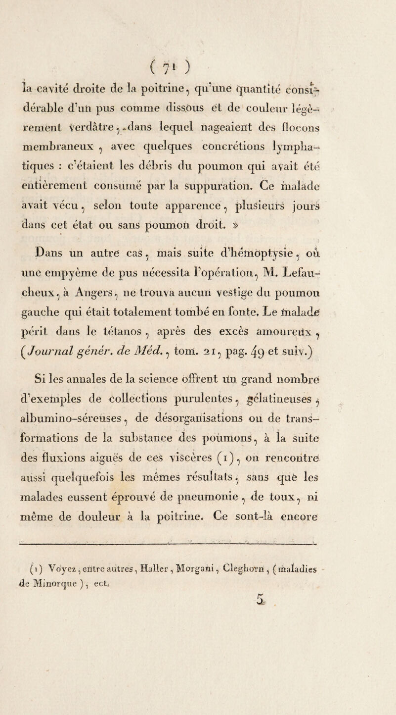 ( 7» ) la cavité droite de 3a poitrine, qu’une quantité consi¬ dérable d’un pus comme dissous et de couleur légè¬ rement verdâtre,-dans lequel nageaient des flocons membraneux , avec quelques concrétions lympha¬ tiques : c’étaient les débris du poumon qui avait été entièrement consumé par la Suppuration. Ce malade avait vécu, selon toute apparence , plusieurs jours dans cet état ou sans poumon droit. » Dans un autre cas, mais suite d’hémoptysie, où une empyème de pus nécessita l’opération, M. Lefau- clieux, à Angers, ne trouva aucun vestige du poumon gauche qui était totalement tombé en fonte. Le ftialade périt dans le tétanos , après des excès amoureux , (,Journal géjiér. de Med., tonl. ni, pag. 4 9 et suiv.) Si les annales de la science offrent Un grand nombre d’exemples de collections purulentes, gélatineuses , albumino-séreuses, de désorganisations ou de trans¬ formations de la substance des poumons, à la suite des fluxions aiguës de ces viscères (h), on rencontre aussi quelquefois les mêmes résultats, sans que les malades eussent éprouvé de pneumonie , de toux, ni même de douleur à la poitrine. Ce sont-là encore (1 ) Voyez, entre autres, Haller , Morgani, Cleghom , ( maladies de Minorque ), ect.