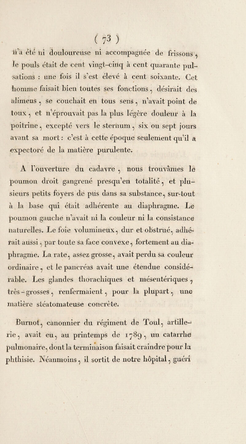 ii a été ni douloureuse ni accompagnée de frissons 7 le pouls était de cent vingt-cinq à cent quarante pul¬ sations : une fois il s’est élevé à cent soixante. Cet homme faisait bien toutes ses fonctions ? désirait des alimens 7 se couchait en tous sens 7 n’avait point de toux 7 et n’éprouvait pas la plus légère douleur à la poitrine., excepté vers le sternum 7 six ou sept jours avant sa mort : c’est à cette époque seulement qu’il a expectoré de la matière purulente. À l’ouverture du cadavre 7 nous trouvâmes le poumon droit gangrené presqu’en totalité 1 et plu¬ sieurs petits foyers de pus dans sa substance., sur-tout à la base qui était adhérente au diaphragme. Le poumon gauche n’avait ni la couleur ni la consistance naturelles. Le foie volumineux, dur et obstrué., adhé¬ rait aussi 7 par toute sa face convexe., fortement au dia¬ phragme. La rate., assez grosse., avait perdu sa couleur ordinaire 7 et le pancréas avait une étendue considé¬ rable. Les glandes thorachiques et mésentériques ? très - grosses 7 renfermaient 7 pour la plupart 7 une matière stéatomateuse concrète. Burnot ^ canonnier du régiment de Toul7 artille-^ rie 7 avait eu., au printemps de 1789., un catarrhe pulmonaire.) dont la terminaison faisait craindre pour la phthisie. Néanmoins 7 il sortit de notre hôpital 7 guéri
