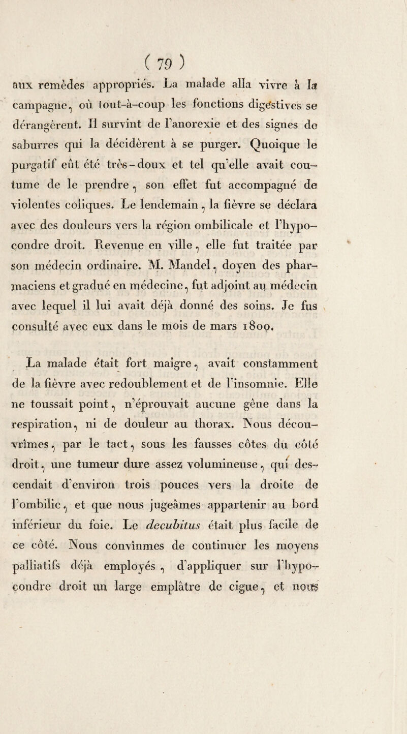 aux remèdes appropriés. La malade alla vivre à la campagne,, où tout-à-coup les fonctions digestives se dérangèrent. Il survint de l’anorexie et des signes de saburres qui la décidèrent à se purger. Quoique le purgatif eût été üùs-doux et tel qu elle avait cou¬ tume de le prendre ., son effet fut accompagné de violentes coliques. Le lendemain ^ la fièvre se déclara avec des douleurs vers la région ombilicale et l’hypo- condre droit. Revenue en ville ., elle fut traitée par son médecin ordinaire. M. Mandcl , doyen des phar¬ maciens et gradué en médecine., fut adjoint au médecin avec lequel il lui avait déjà donné des soins. Je fus consulté avec eux dans le mois de mars 1800. La malade était fort maigre., avait constamment de la fièvre avec redoublement et de Finsomnie. Elle ne toussait point ^ n’éprouvait aucune gène dans la respiration, ni de douleur au thorax. Nous décou¬ vrîmes , par le tact , sous les fausses côtes du côté droit , une tumeur dure assez volumineuse, qui des-* cendait d'environ trois pouces vers la droite de F ombilic , et que nous jugeâmes appai-tenir au bord inférieur du foie. Le decubitus était plus facile de ce côté. Nous convînmes de continuer les moyens palliatifs déjà employés , d’appliquer sur Fhypo- condre droit un large emplâtre de ciguë, et nous