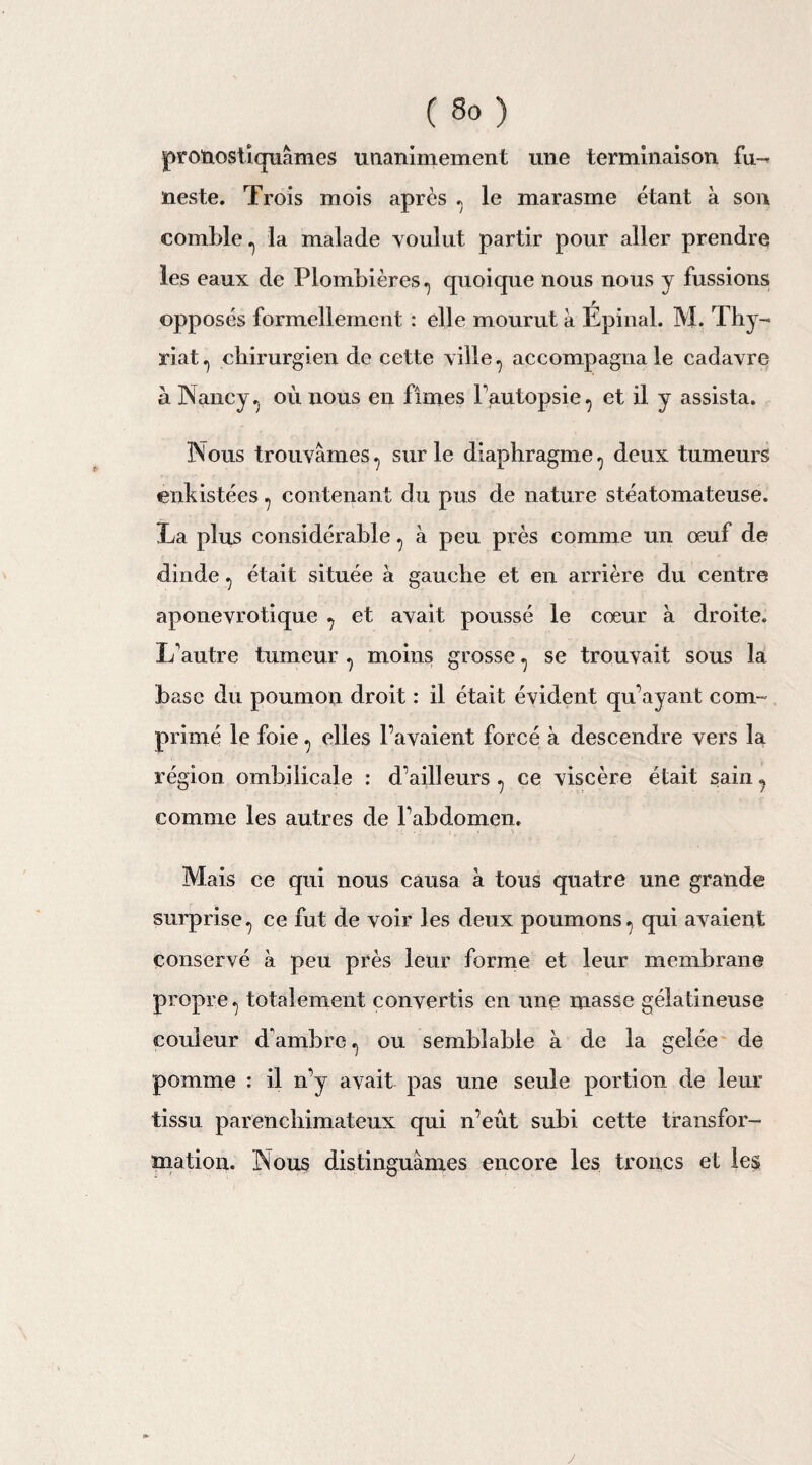pronostiquâmes unanimement une terminaison fu¬ neste. Trois mois après . le marasme étant a son comble ^ la malade voulut partir pour aller prendre les eaux de Plombières., quoique nous nous y fussions opposés formellement : elle mourut a Spinal. M. Thy- riat., chirurgien de cette ville, accompagna le cadavre à Nancy. où nous en fîmes l’autopsie, et il y assista. Nous trouvâmes, sur le diaphragme , deux tumeurs énkistées , contenant du pus de nature stéatomateuse. La plus considérable , à peu près comme un œuf de dinde , était située à gauche et en arrière du centre aponevrotique , et avait poussé le cœur a droite. L'autre tumeur , moins grosse, se trouvait sous la base du poumon droit : il était évident qu’ayant com¬ primé le foie, elles l’avaient forcé à descendre vers la région ombilicale : d’ailleurs, ce viscère était sain, comme les autres de l’abdomen. Mais ce qui nous causa à tous quatre une grande surprise, ce fut de voir les deux poumons, qui avaient conservé à peu près leur forme et leur membrane propre, totalement convertis en une masse gélatineuse couleur d’ambre , ou semblable à de la gelée de pomme : il n’y avait pas une seule portion de leur tissu parencbimateux qui n’eut subi cette transfor¬ mation. Nous distinguâmes encore les troncs et les y