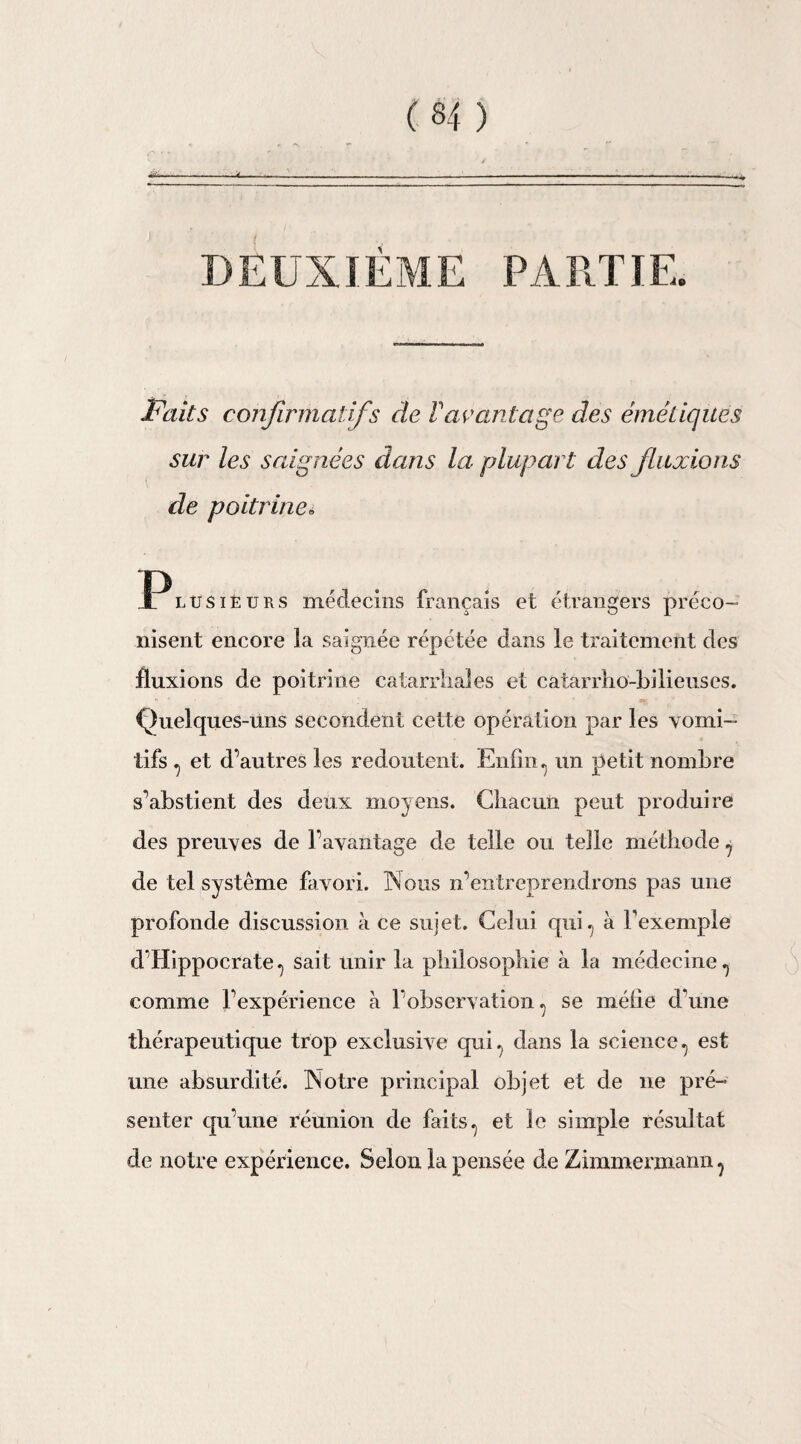 DEUXIÈME PARTIE. Faits confirmatifs de Vavantage des émétiques sur les saignées dans la plupart des flaxions de poitrine» Ï^lüsiéurs médecins français et étrangers préco¬ nisent encore la saignée répétée dans le traitement des fluxions de poitrine catarrhales et catarrhe-bilieuses. Quelques-uns secondent cette opération par les vomi¬ tifs , et d’autres les redoutent. Enfin, un petit nombre s’abstient des deux moyens. Chacun peut produire des preuves de l’avantage de telle ou telle méthode , de tel système favori. Nous n’entreprendrons pas une profonde discussion à ce sujet. Celui qui., à l'exemple d’Hippocrate., sait unir la philosophie à la médecine., comme l’expérience à l’observation, se méfie d'une thérapeutique trop exclusive qui, dans la science, est une absurdité. Notre principal objet et de ne pré¬ senter qu’une réunion de faits, et le simple résultat de notre expérience. Selon la pensée de Zimmermann,