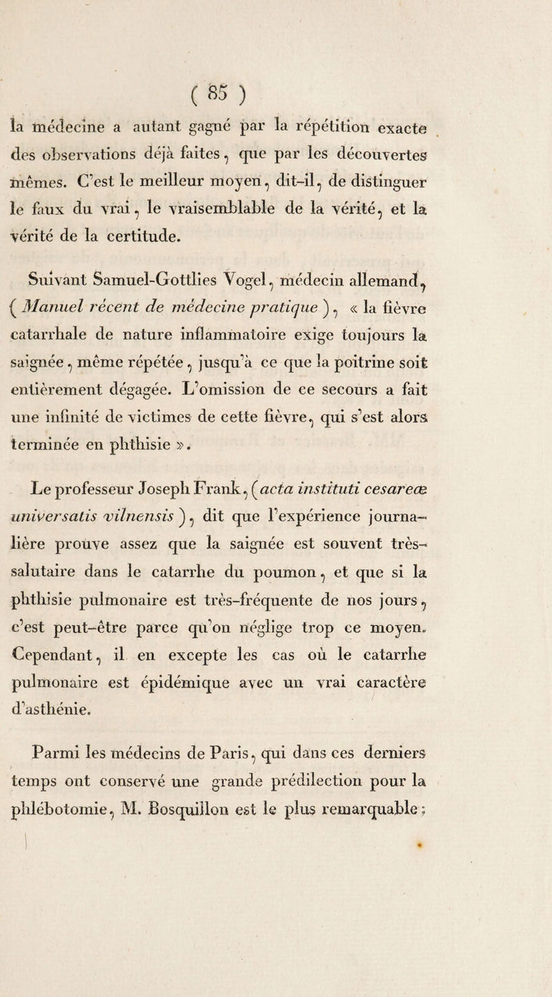 ( «5 ) la médecine a autant gagné par la répétition exacte des observations déjà faites, que par les découvertes mêmes. C’est le meilleur moyen, dit-il, de distinguer le faux du vrai , le vraisemblable de la vérité , et la vérité de la certitude. Suivant Samuel-Gottlies Yogel y médecin allemand^ { Manuel récent de médecine pratique ), « la fièvre catarrhale de nature inflammatoire exige toujours la saignée , même répétée , jusqu’à ce que la poitrine soit entièrement dégagée. L’omission de ce secours a fait une infinité de victimes de cette fièvre, qui s’est alors terminée en phthisie ». Le professeur Joseph Frank , (acta instituti césareæ universatis vilnensis ) , dit que l’expérience journa¬ lière prouve assez que la saignée est souvent très- salutaire dans le catarrhe du poumon , et que si la phthisie pulmonaire est très-fréquente de nos jours , c’est peut-être parce qu'on néglige trop ce moyen. Cependant, il en excepte les cas où le catarrhe pulmonaire est épidémique avec un vrai caractère d’asthénie. Parmi les médecins de Paris , qui dans ces derniers temps ont conservé une grande prédilection pour la phlébotomie, M. Bosquiîlon est le plus remarquable; I