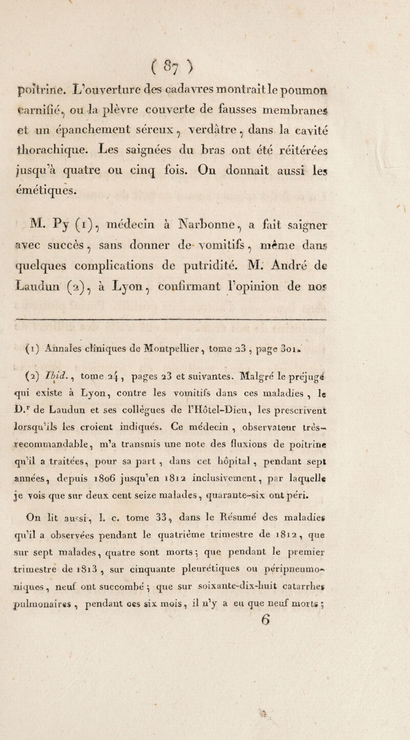 poitrine. L’ouverture des cadavres montrait le poumon earnîfié, ou la plèvre couverte de fausses membranes et un épanchement séreux, verdâtre, dans la cavité tliorachique. Les saignées du bras ont été réitérées jusqu'à quatre ou cinq fois. On donnait aussi les émétiques. M. Py (i), médecin à Narbonne, a fait saigner avec succès, sans donner de vomitifs, meme dam quelques complications de putridité. M. André de Laudun (2), à Lyon, confirmant l’opinion de nor (1) Annales cliniques de Montpellier, tome 2?*, page 3oi« (2) Ibid., tome 24 1 pages 23 et suivantes. Malgré le préjugé qui existe à Lyon, contre les vomitifs dans ces maladies , le 3D.r de Laudun et ses collègues de l1 Hôtel-Dieu, les prescrivent lorsqu’ils les croient indiqués. Ce médecin , observateur très- recommandable, m’a transmis une note des fluxions de poitrine qu’il a traitées, pour sa part , dans cet hôpital , pendant sept années, depuis 1806 jusqu’en 1812 inclusivement, par laquelle je vois que sur deux cent seize malades, quarante-six ont péri. On lit amsi, 1. c. tome 33, dans le Résumé des maladies qu’il a observées pendant le quatrième trimestre de 1812, que sur sept malades, quatre sont morts} que pendant le premier trimestre de 1813 , sur cinquante pleurétiques ou péripneumo- niques, neuf ont succombé \ que sur soixante-dix-huit catarrhes pulmonaires , pendant ces six mois, il n’y a eu que neuf morts ; 6