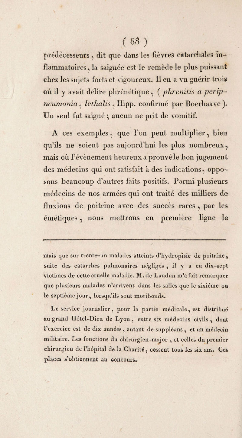 prédécesseurs ? dit que dans les fièvres catarrhales in¬ flammatoires ^ la saignée est le remède le plus puissant chez les sujets forts et vigoureux. Il en a vu guérir trois où il y avait délire phrénétique ^ ( phrenitis a perip- neumonia ^ lethalis ^ Hipp. confirmé par Boerhaave ). Un seul fut saigné } aucun 11e prit de vomitif. A ces exemples «j que l’on peut multiplier ^ bien qu’ils ne soient pas aujourd'hui les plus nombreux7 mais où l’évènement heureux a prouvé le bon jugement des médecins qui ont satisfai t à des indications * *, oppo¬ sons beaucoup d'autres faits positifs. Parmi plusieurs médecins de nos armées qui ont traité des milliers de t fluxions de poitrine avec des succès rares ^ par les émétiques ^ nous mettrons en première ligne le mais que sur trente-un malades atteints d’hydropïsie de poitrine, suite des catarrlies pulmonaires négliges , il y a eu dix-sept victimes de cette cruelle maladie. M.de Laudun m’a fait remarquer que plusieurs malades n’arrivent dans les salles que le sixième ou le septième jour, lorsqu’ils sont moribonds. Le service journalier, pour la partie médicale, est distribué au grand Hôtel-Dieu de Lyon, entre six médecins civils , dont i’exercice est de dix années, autant de suppléans , et un médecin militaire. Les fonctions du chirurgien-major , et celles du premier * é chirurgien de l’hôpital de la Charité, cessent tous les six ans. Çes places s’obtiennent au concours.