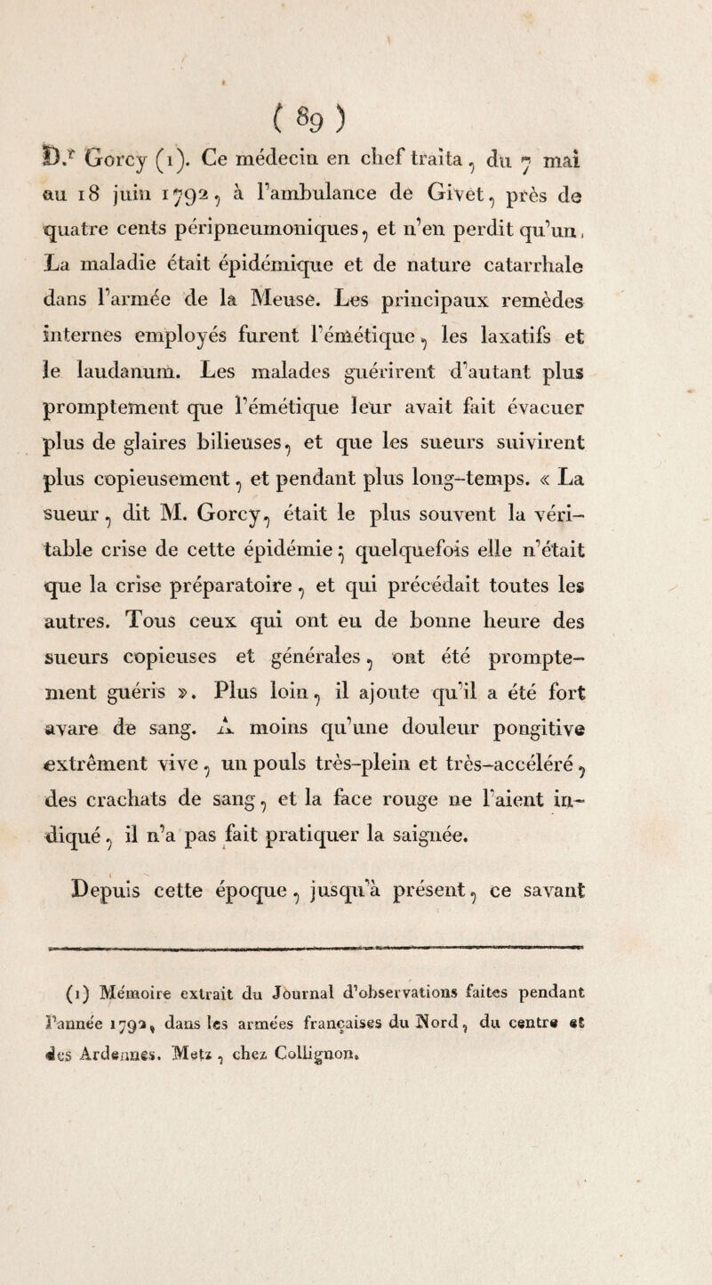 D.r Gorcy (1). Ce médecin en chef traita du * mai nu 18 juin 1792, à l’ambulance de Givet, près de quatre cents péripneumoniques? et n’en perdit qu’un, La maladie était épidémique et de nature catarrhale dans l’armée de la Meuse. Les principaux remèdes internes employés furent l’émétique ^ les laxatifs et le laudanum. Les malades guérirent d’autant plus promptement que l’émétique leur avait fait évacuer plus de glaires bilieuses., et que les sueurs suivirent plus copieusement ? et pendant plus long-temps. « La sueur , dit M. Gorcy ^ était le plus souvent la véri¬ table crise de cette épidémie ^ quelquefois elle n’était que la crise préparatoire ^ et qui précédait toutes les autres. Tous ceux qui ont eu de bonne heure des sueurs copieuses et générales ^ ont été prompte¬ ment guéris >;>. Plus loin., il ajoute qu’il a été fort avare de sang. A moins qu’une douleur pongitive extrêment vive , un pouls très-plein et très-accéléré ^ des crachats de sang., et la face rouge ne Faient in¬ diqué ^ il n’a pas fait pratiquer la saignée. 1 Depuis cette époque., jusqu’à présent? ce savant (1) Mémoire extrait du Journal d’observations faites pendant Fannée 179a, dans les armées françaises du îiord ? du centre el des Ardennes. Metz -5 chez. Collignon,