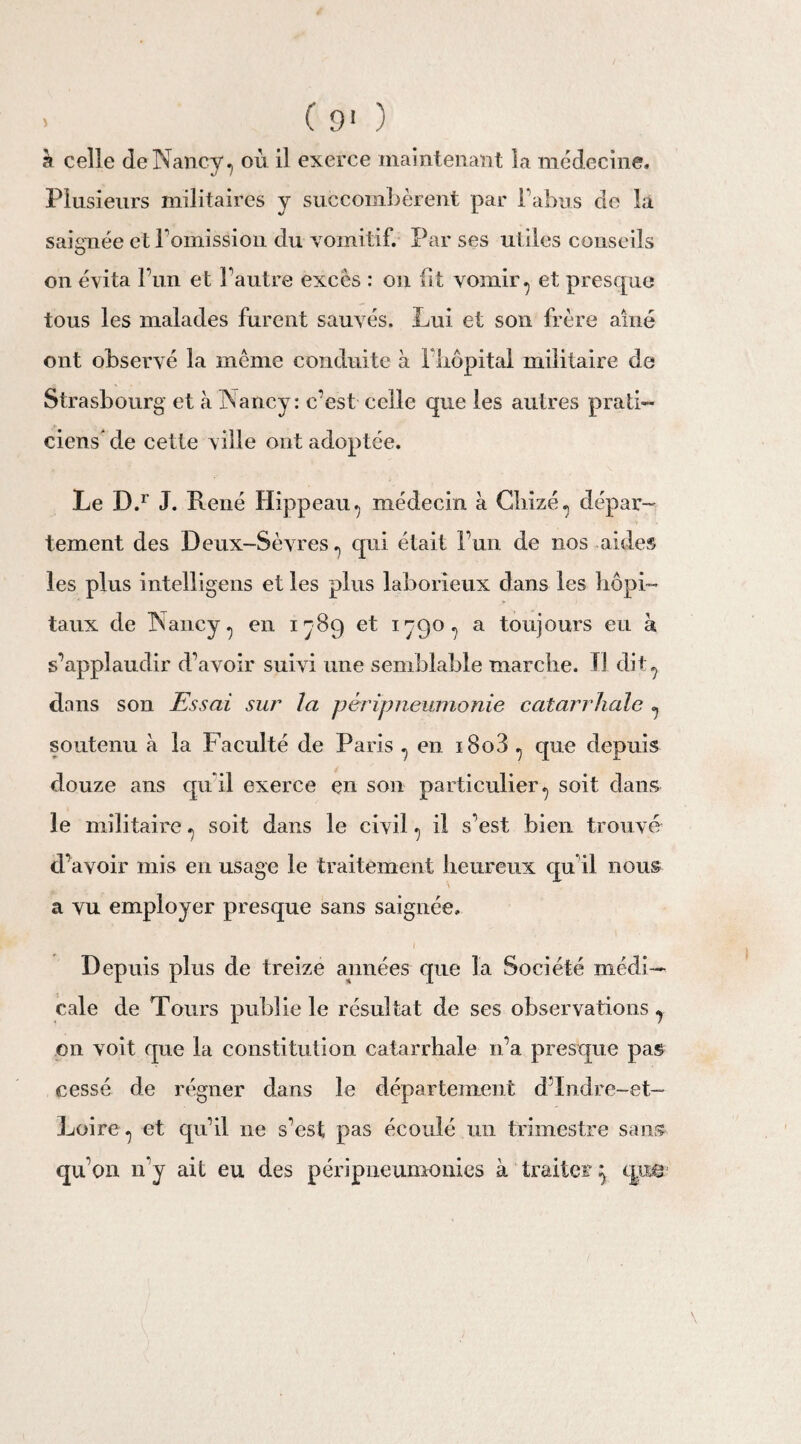 . ( 9' ) à celle de Nancy, où il exerce maintenant la médecine. Plusieurs militaires y succombèrent par F abus de là saignée et l’omission du vomitif. Par ses utiles conseils on évita l’un et l’autre excès : on fit vomir, et presque tous les malades furent sauvés. Lui et son frère aine ont observé la même conduite à l’hôpital militaire de Strasbourg et à Nancy: c’est celle que les autres prati¬ ciens’ de cette ville ont adoptée. Le D.r J. René Hippeau, médecin à Gliizé, dépar¬ tement des Deux-Sèvres, qui était l’un de nos aides les plus intelligens et les plus laborieux dans les hôpi¬ taux de Nancy, en 1789 et 1790, a toujours eu à s’applaudir d’avoir suivi une semblable marche. Il dit, dans son Essai sur la péripneumonie catarrhale , soutenu à la Faculté de Paris , en i8o3 , que depuis douze ans qu’il exerce en son particulier, soit dans le militaire, soit dans le civil, il s’est bien trouvé d’avoir mis en usage le traitement heureux qu’il nous ■ a vu employer presque sans saignée» I Depuis plus de treize apnées que la Société médi¬ cale de Tours publie le résultat de ses observations, on voit que la constitution catarrhale 11’a presque pas cessé de régner dans le département d’Indre-et- Loire, et qu’il ne s’est pas écoulé un trimestre sans qu’on n’y ait eu des péripneumonies à traiter j que-