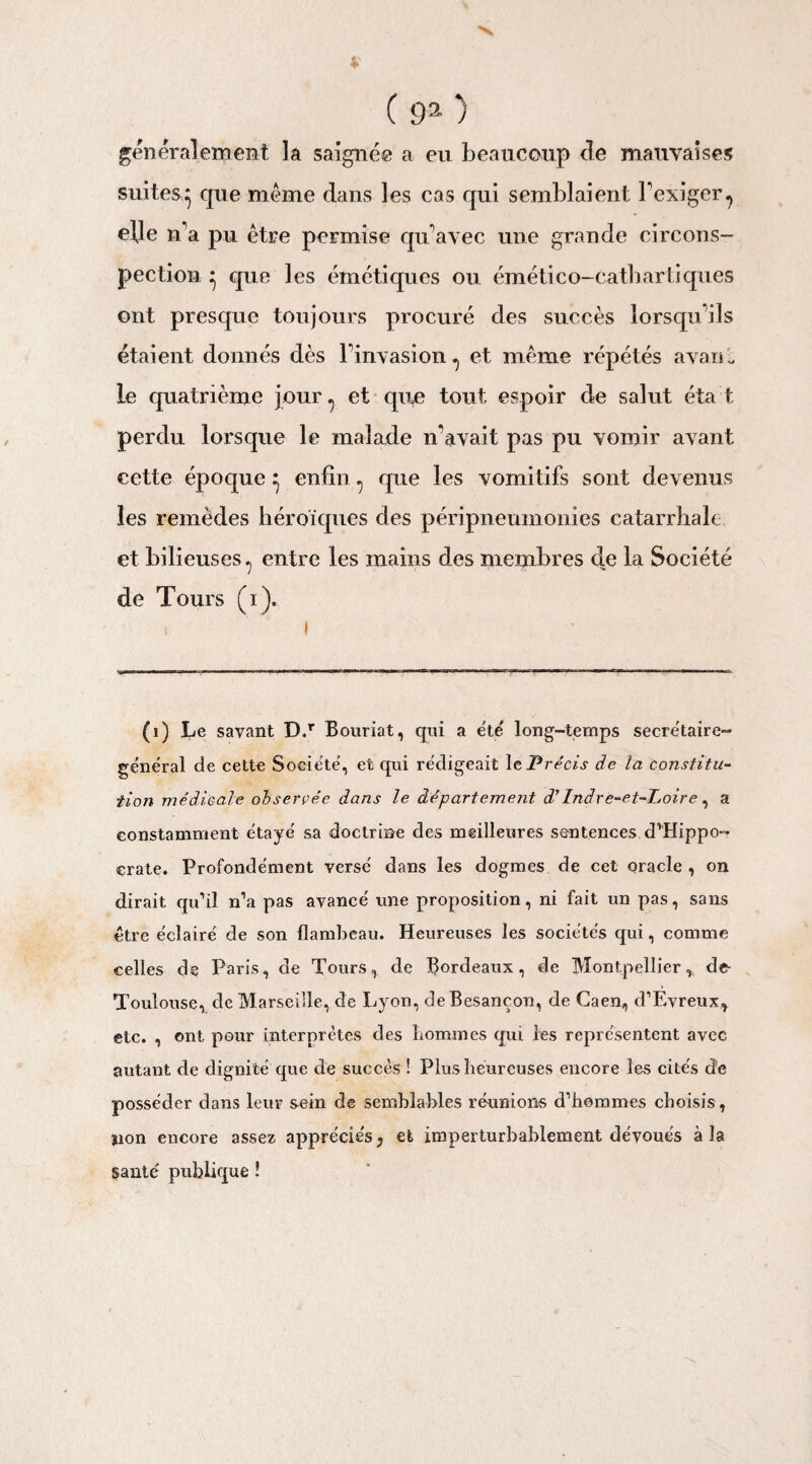 généralement la saignée a eu beaucoup de mauvaises suites,} que meme dans les cas qui semblaient l'exiger^ elje n'a pu être permise qu'avec une grande circons¬ pection } que les émétiques ou émético-catbartiques ont presque toujours procuré des succès lorsqu'ils étaient donnés dès l'invasion^ et même répétés avaiù le quatrième jour ^ et que tout espoir de salut éta t perdu lorsque le malade n’avait pas pu vomir avant cette époque} enfin ^ que les vomitifs sont devenus les remèdes héroïques des péripneumonies catarrhale et bilieuses ? entre les mains des membres de la Société de Tours (i). (1) Le savant D.r Bouriat, qui a été' long-temps secrétaire- général de cette Société, et qui rédigeait \t Précis de la constitu¬ tion médicale observée dans le département d’Indre-et-Loire, a constamment étayé sa doctrine des meilleures sentences d’Hippo¬ crate. Profondément versé dans les dogmes de cet oracle , on dirait qu’il n’a pas avancé une proposition, ni fait un pas, sans être éclairé de son flambeau. Heureuses les sociétés qui, comme celles de Paris, de Tours, de Bordeaux, de Montpellier, de- Toulouse, de Marseille, de Lyon, de Besançon, de Caen, d’Evreux, etc. , ont pour interprètes des liommes qui les représentent avec autant de dignité que de succès ! Plus heureuses encore les cites de posséder dans leur sein de semblables réunions d’hommes choisis, non encore assez apprécies, et imperturbablement dévoués à la gante' publique !