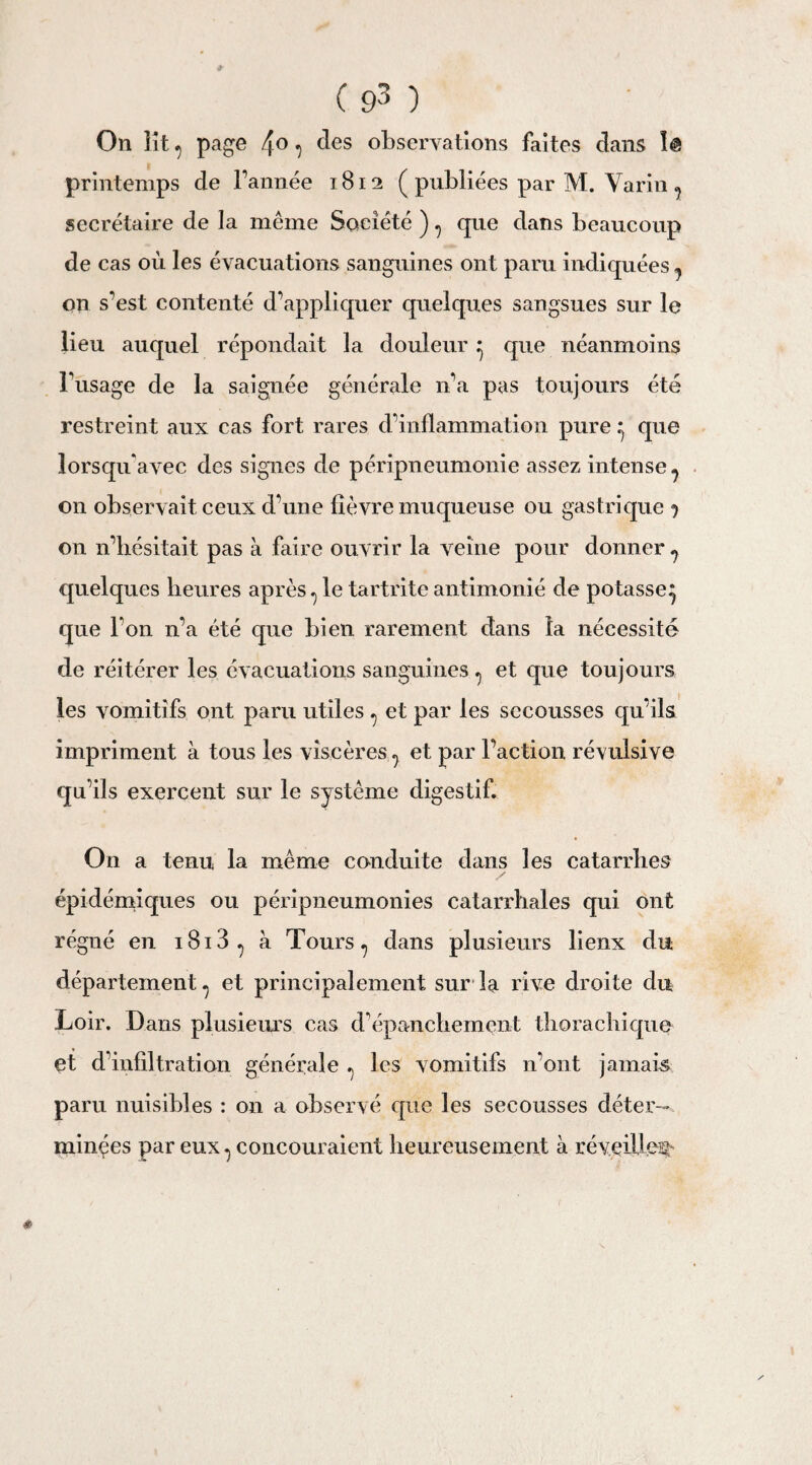 On lit ^ page 4° ^ c^es observations faites dans î@ printemps de l’année 1812 ( publiées par M. Varin ? secrétaire de la même Société ) ^ que dans beaucoup de cas où les évacuations sanguines ont paru indiquées 7 on s’est contenté d’appliquer quelques sangsues sur le lieu auquel répondait la douleur ^ que néanmoins Fusage de la saignée générale n’a pas toujours été restreint aux cas fort rares d’inflammation pure .* que iorsqifavec des signes de péripneumonie assez intense ^ on observait ceux d’une fièvre muqueuse ou gastrique j on n’hésitait pas à faire ouvrir la veine pour donner ? quelques heures après ^ le tartrite antimonié de potasse^ que l’on n’a été que bien rarement dans la nécessité de réitérer les évacuations sanguines ^ et que toujours les vomitifs ont paru utiles ? et par les secousses qu’ils impriment à tous les viscères ? et par l’action révulsive qu’ils exercent sur le système digestif. On a tenu la même conduite dans les catarrhes épidémiques ou péripneumonies catarrhales qui ont régné en i8i3^ à Tours ? dans plusieurs lienx du département ? et principalement sur la rive droite du Loir. Dans plusieurs cas d’épanchement thorachique et d’infiltration générale ^ les vomitifs n’ont jamais paru nuisibles : on a observé que les secousses déter¬ minées par eux 1 concouraient heureusement à réveille^