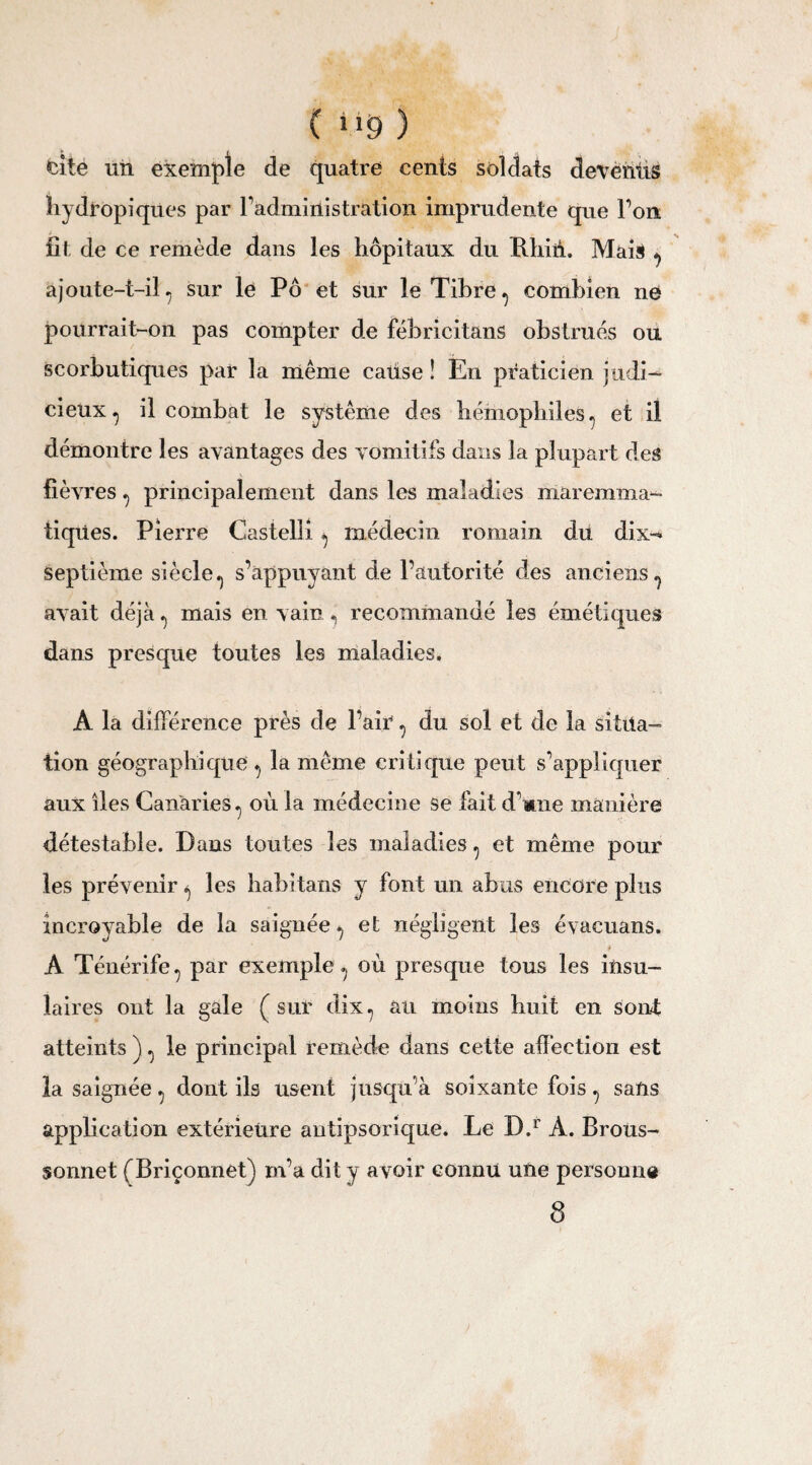 ( 9 ) cite un exemple de quatre cents soldats deventis hydropiques par l’administration imprudente que l’on fit de ce remède dans les hôpitaux du Rhiii. Mais , ajoute-t-il, sur le Pô et sur le Tibre, combien ne pourrait-on pas compter de fébricitans obstrues ou scorbutiques par la même cause ! En praticien judi¬ cieux ^ il combat le système des hémophiles, et il démontre les avantages des vomitifs dans la plupart des fièvres , principalement dans les maladies maremma- tiqües. Pierre Castelli , médecin romain du. dix- septième siècle., s’appuyant de l’autorité des anciens, avait déjà , mais en vain , recommandé les émétiques dans presque toutes les maladies. A la diffé rence près de l’air , du sol et de la situa¬ tion géographique , la même critique peut s’appliquer aux îles Canaries., où la médecine se fait d’mne manière détestable. Dans toutes les maladies, et même pour les prévenir , les habitans y font un abus encore plus incroyable de la saignée, et négligent les évacuans. A Ténérife, par exemple, où presque tous les insu¬ laires ont la gale (sur dix, au moins huit en sont atteints J, le principal remède dans cette affection est la saignée, dont ils usent jusqu’à soixante fois, sans application extérieure autipsorique. Le D.r À. Brous- sonnet (Briçonnet) m’a dit y avoir connu une personne 8