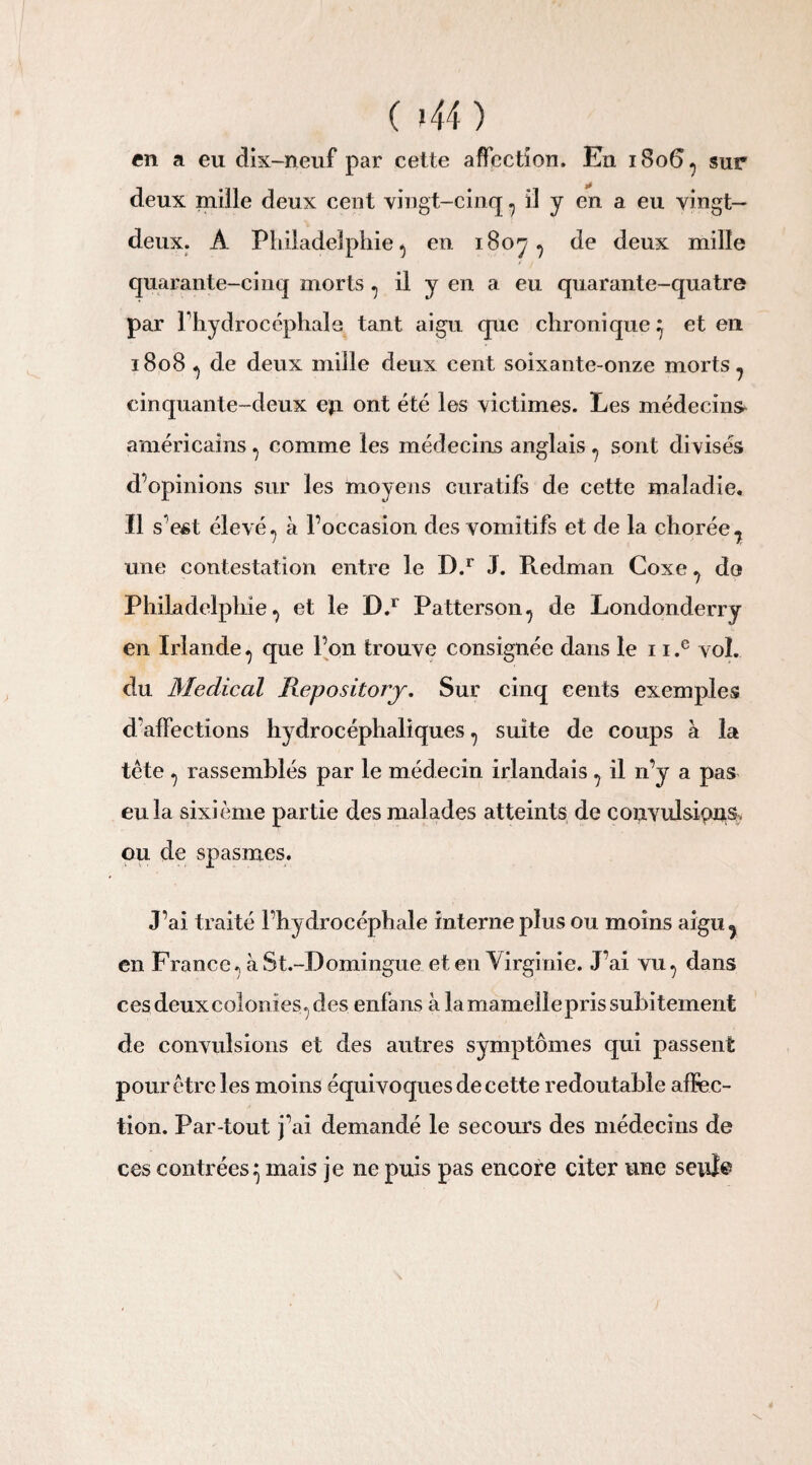 en a eu dix-neuf par cette affection. Eu 1806^ sur deux mille deux cent vingt-cinq 7 il y en a eu vingt- deux. A Philadelphie 5 en 1807 ? de deux mille quarante-cinq morts ^ il y en a eu quarante-quatre par l'hydrocéphale tant aigu que chronique} et en 1808 ^ de deux mille deux cent soixante-onze morts - cinquante-deux eji ont été les victimes. Les médecine américains , comme les médecins anglais ^ sont divisés d’opinions sur les moyens curatifs de cette maladie. Il s’est élevé 7 à l’occasion des vomitifs et de la chorée, une contestation entre le D.r J. Pœdman Coxe , do Philadelphie, et le D.r Patterson, de Londonderry en Irlande, que l’on trouve consignée dans le 1 i.c vol. du Medical Repository. Sur cinq cents exemples d'affections hydrocéphaliques , suite de coups à la tête , rassemblés par le médecin irlandais , il 11’y a pas eu la sixième partie des malades atteints de convulsions, ou de spasmes. J’ai traité l’hydrocéphale interne plus ou moins aigu, en France, à St.-Domingue et en Virginie. J’ai vu, dans ces deux colonies, des enfans à lamameliepris subitement de convulsions et des autres symptômes qui passent pour être les moins équivoques de cette redoutable affec¬ tion. Par-tout j’ai demandé le secours des médecins de ces contrées} mais je ne puis pas encore citer une seul®