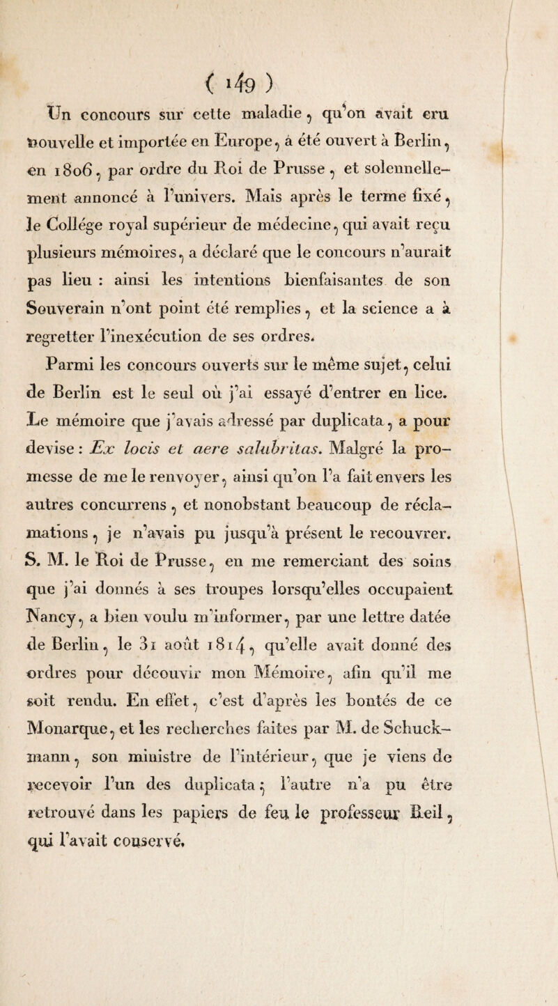 ( >49 ) Un concours sur celte maladie , qu’on avait cru Nouvelle et importée en Europe, a été ouvert à Berlin, en 1806, par ordre du Roi de Prusse , et solennelle¬ ment annoncé à l’univers. Mais après le terme fixé, le Collège royal supérieur de médecine, qui avait reçu plusieurs mémoires, a déclaré que le concours n’aurait pas lieu : ainsi les intentions bienfaisantes de son Souverain n’ont point été remplies, et la science a à regretter l’inexécution de ses ordres* Parmi les concours ouverts sur le même sujet, celui de Berlin est le seul où j’ai essayé d’entrer en lice. Le mémoire que j'avais adressé par duplicata, a pour devise : Ex locis et aere salubritas. Malgré la pro¬ messe de me le renvoyer, ainsi qu’on l’a fait envers les autres concurrens , et nonobstant beaucoup de récla¬ mations , je n’avais pu jusqu’à présent le recouvrer. S. M. le Roi de Prusse, en me remerciant des soins que j’ai donnés à ses troupes lorsqu’elles occupaient Nancy, a bien voulu m'informer, par une lettre datée de Berlin , le 3 1 août 1814 , qu’elle avait donné des ordres pour découvir mon Mémoire, afin qu’il me soit rendu. En effet, c’est d’après les bontés de ce Monarque, et les recherches faites par M. de Schuck- inann, son ministre de l’intérieur, que je viens de recevoir l’un des duplicata ^ l’autre n’a pu être retrouvé dans les papiers de feu le professeur Reil, qui lavait conservé*