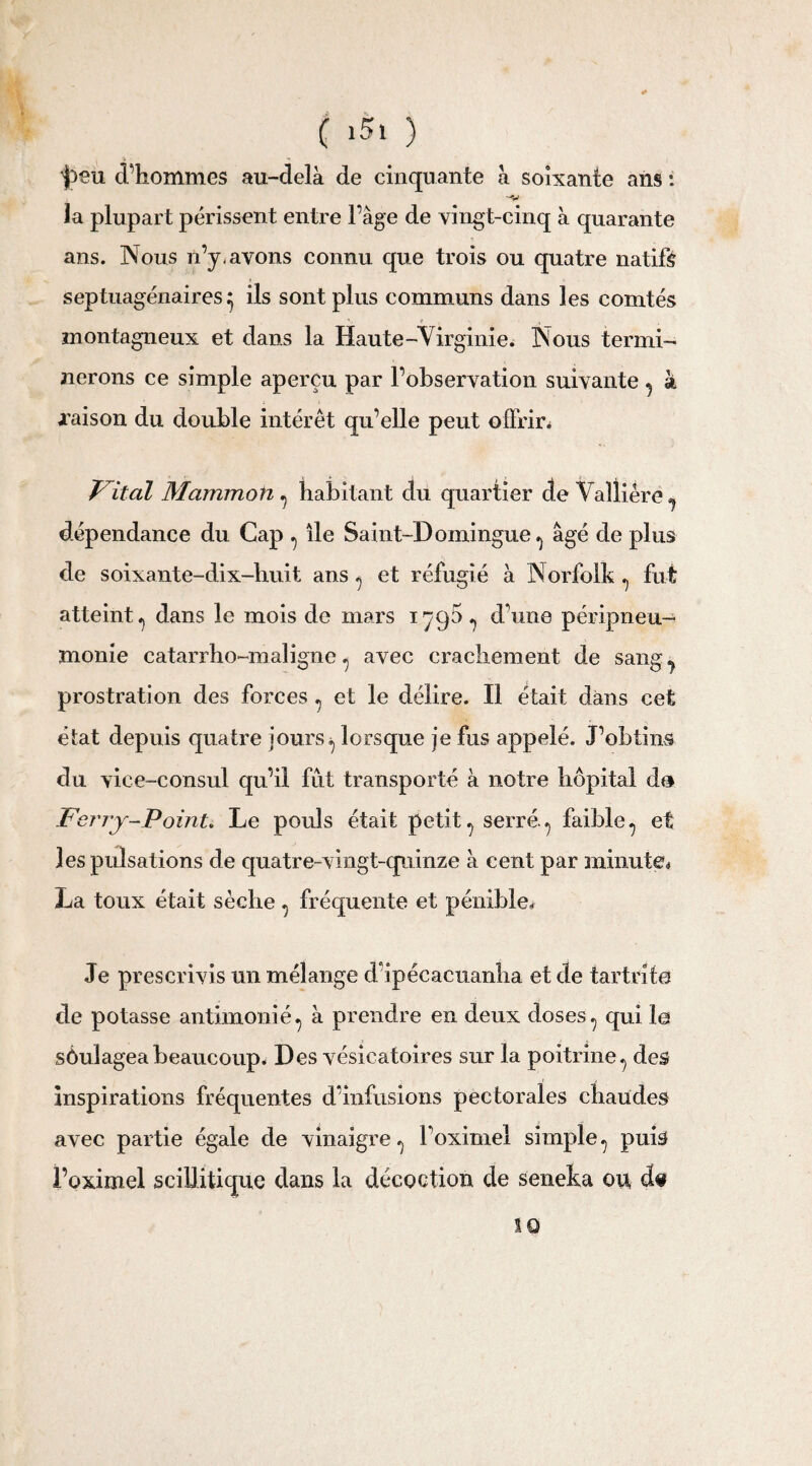 ( 1$» ) ^eu d’hommes au-delà de cinquante cà soixante ans : la plupart périssent entre Page de vingt-cinq à quarante ans. Nous n’y-avons connu que trois ou quatre natifs » septuagénaires^ ils sont plus communs dans les comtés montagneux et dans la Haute-Virginie. Nous termi¬ nerons ce simple aperçu par l’observation suivante , à jraison du double intérêt qu’elle peut offrir. Vital Mammoti , habitant du quartier de Valliérë, dépendance du Cap , lie Saint-Domingue, âgé de plus de soixante-dix-huit ans , et réfugié à Norfolk , fut atteint, dans le mois de mars 1790, dune péripneu¬ monie catarrho-maligne , avec crachement de sang j prostration des forces , et le délire. Il était dans cet état depuis quatre jours, lorsque je fus appelé. J’obtins du vice-consul qu’il fut transporté à notre hôpital do Ferry-Point. Le pouls était petit, serré., faible, et les pulsations de quatre-vingt-quinze à cent par minute* La toux était sèche , fréquente et pénible* Je prescrivis un mélange d’ipécacuanha et de tartrite de potasse antimonié, à prendre en deux doses, qui le sôulageabeaucoup. Des vésicatoires sur la poitrine, des Inspirations fréquentes d’infusions pectorales chaudes avec partie égale de vinaigre, l’oximei simple, puis l’oximel sciilitique dans la décoction de seneka ou d« 10