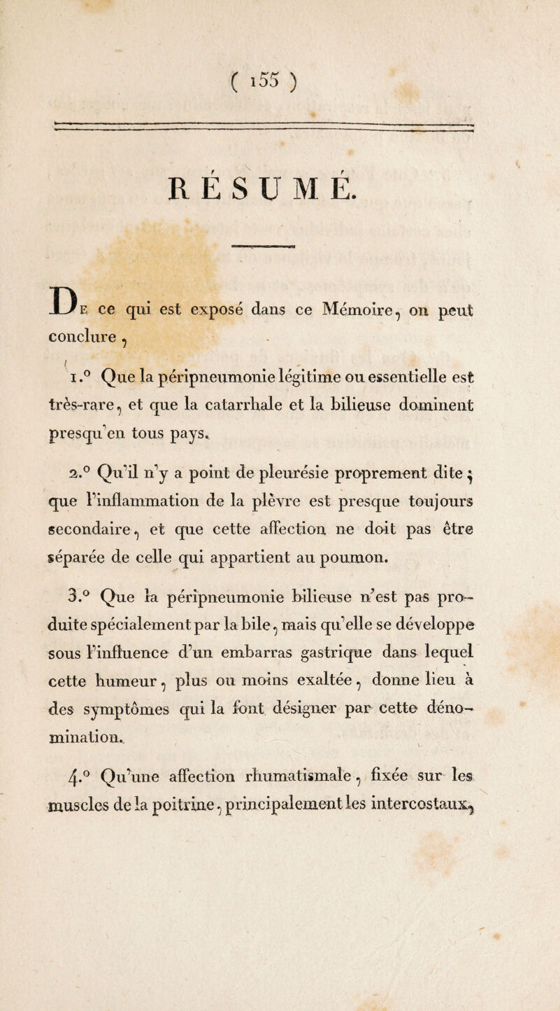 R Ë S U M É. D e ce qui est exposé dans ce Mémoire ^ on peut conclure , / # ... 1. ° Que la péripneumonie légitime ou essentielle est très-rare 7 et que la catarrhale et la bilieuse dominent presquen tous pays. 2. ° Qu’il n'y a point de pleurésie proprement dite } que l’inflammation de la plèvre est presque toujours secondaire., et que cette affection ne doit pas être séparée de celle qui appartient au poumon. 3. ° Que la péripneumonie bilieuse n'est pas pro¬ duite spécialement par la bile ^ mais qu elle se développe sous l’influence d’un embarras gastrique dans lequel cette humeur, plus ou moins exaltée, donne lieu à des symptômes qui la font désigner par cette déno¬ mination. 4-° Qu'une affection rhumatismale ? fixée sur les muscles de la poitrine^ principalement les intercostaux^