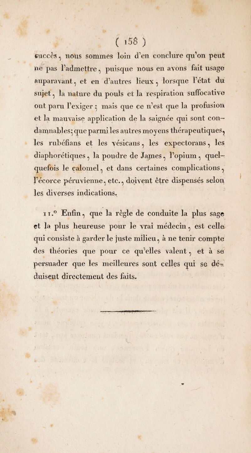 succès 0 nous sommes loin d'en conclure qu’on peut ne pas l’admettre ^ puisque nous en avons fait usage auparavant, et en d’autres lieux ^ lorsque l’état du sujet ^ la nature du pouls et la respiration sulfocative ont paru l’exiger * mais que ce n’est que la profusion et la mauvaise application de la saignée qui sont con¬ damnables^ que parmi les autres moyens thérapeutiques^ les rubéfîans et les vésicans ^ les expectorans ^ les diaphoniques 7 la poudre de James ^ l’opium , quel¬ quefois le calomel ^ et dans certaines complications ^ l’écorce péruvienne^ etc.^ doivent être dispensés selon les diverses indications. n.° Enfin^ que la règle de conduite la plus sage et la plus heureuse pour le vrai médecin ^ est celle qui consiste à garder le juste milieu, à ne tenir compte des théories que pour ce qu’elles valent ^ et à se persuader que les meilleures sont celles qui se dé-? duisent directement des faits.