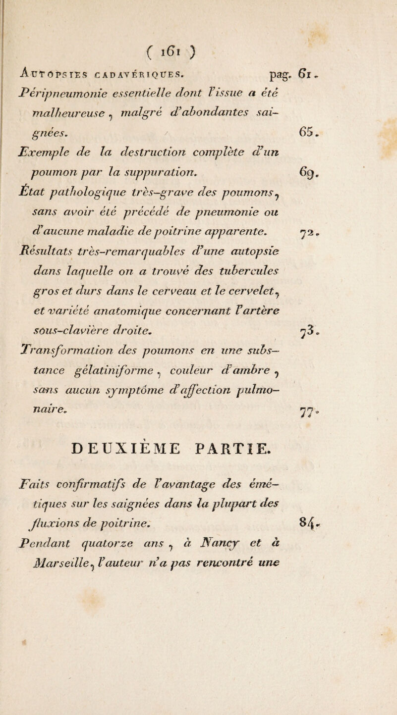 65. 6g. ( >6. ) Autopsies cadavériques. pag. 61. Péripneumonie essentielle dont l’issue a été malheureuse. malgré d’abondantes sai- gnées. Exemple de la destruction complète d’un poumon par la suppuration. État pathologique très-grave des poumons 7 sans avoir été précédé de pneumonie ou d'aucune maladie de poitrine apparente. Résultats très-remarquables d’une autopsie dans laquelle on a trouvé des tubercules gros et durs dans le cerveau et le cervelet7 et variété anatomique concernant l’artère sous-clavière droite. Transformation des poumons en une subs¬ tance gèlatiniforme ^ couleur d ambre ^ sans aucun symptôme d affection pulmo- 72' r-3 naire. in- : DEUXIEME PARTIE. Faits confirmatifs de l’avantage des émé¬ tiques sur les saignées dans la plupart des fluxions de poitrine. 84* Pendant quatorze ans ^ à Nancy et à Mar se die ^ l’auteur n’a pas rencontré une