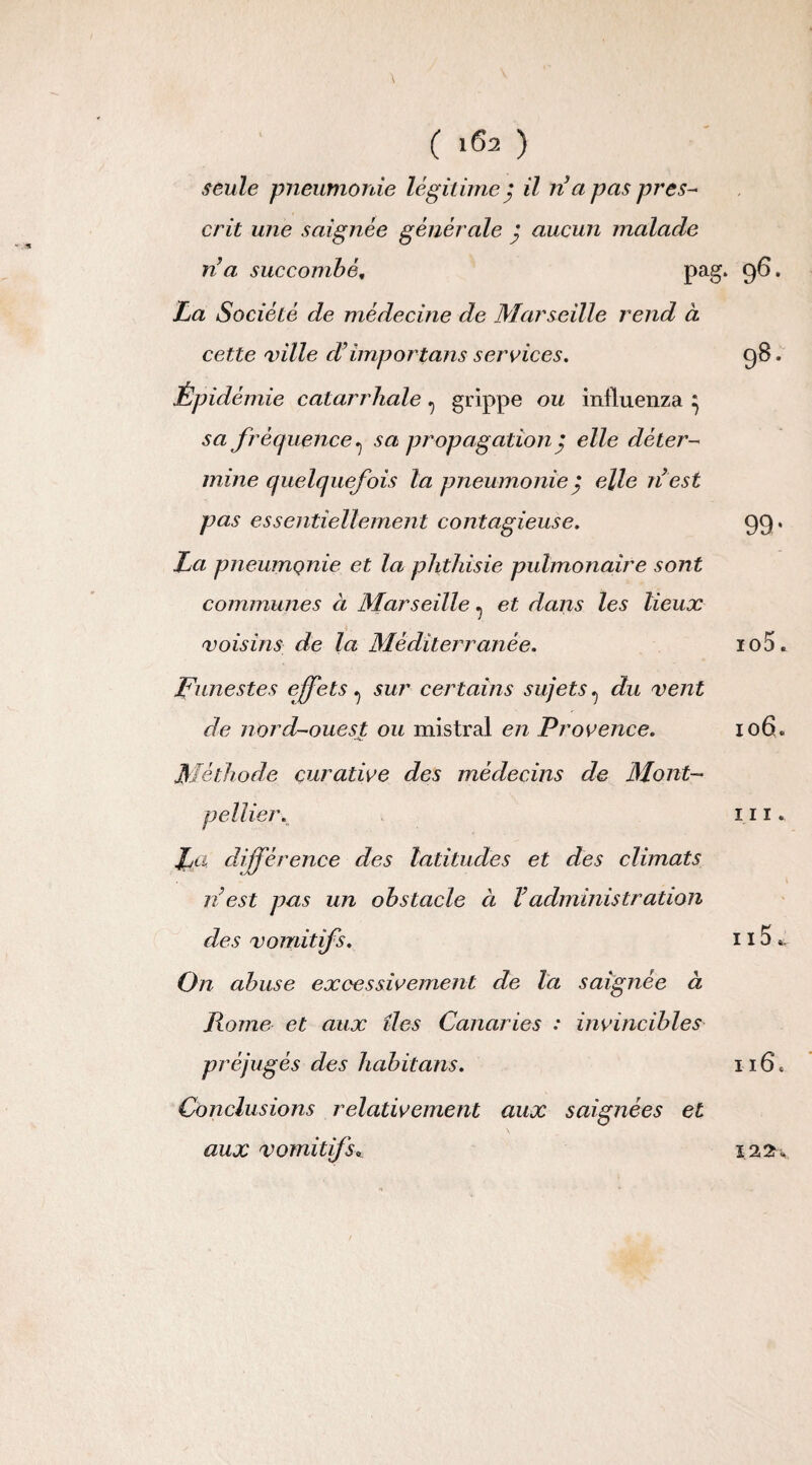 seule pneumonie légitimej il n a pas pres¬ crit une saignée générale } aucun malade ri a succombé„ pag. La Société de médecine de Marseille rend a cette ville d’importons services. Épidémie catarrhale ? grippe ou influenza ^ sa fréquence ^ sa propagation ; elle déter¬ mine quelquefois la pneumonie j elle ri est pas essentiellement contagieuse. La pneumonie et la phthisie pulmonaire sont communes à Marseille ^ et dans les lieux voisins de la Méditerranée. Funestes effets ^ sur certains sujets ^ du vent de nord-ouest ou mistral en Pr ’ovence. Méthode curative des médecins de Mont¬ pellier. La différence des latitudes et des climats ré est pas un obstacle à V administration des vomitifs. On abuse excessivement de la saignée à Rome et aux îles Canaries : invincibles préjugés des habit ans. Conclusions relativement aux saignées et aux vomitifs*.