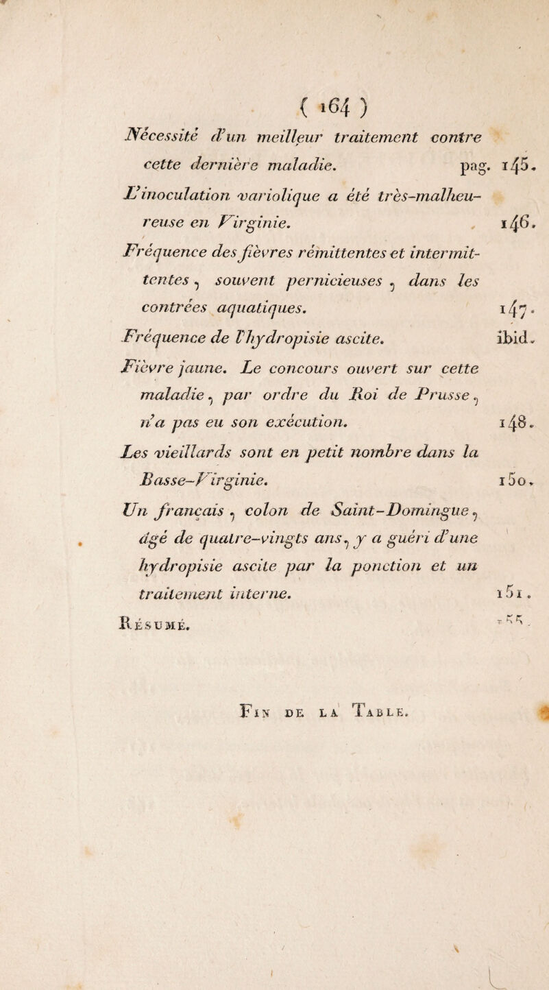 { *64 ) Nécessité d’un meilleur traitement contre cette dernière maladie. pag. Ilinoculation 'variolique a été très-malheu¬ reuse en Virginie. i /±6. Fréquence des fièvres rémittentes et intermit¬ tentes ^ souvent pernicieuses 5 dans les contrées aquatiques. ï47* Fréquence de Thydropisie ascite. ibid. Fièvre jaune. Le concours ouvert sur cette maladie ^ par ordre du Foi de Prusse t) na pas eu son exécution. 148. Les vieillards sont en petit nombre dans la Bas se-Virginie. 15 o * Un français . colon de Saint-Domingue 7 âgé de quatre-vingts ans ^ y a guéri d’une hydropisie ascite par la ponction et un traitement interne. 151. Résumé. r^- Fïn de la Table,