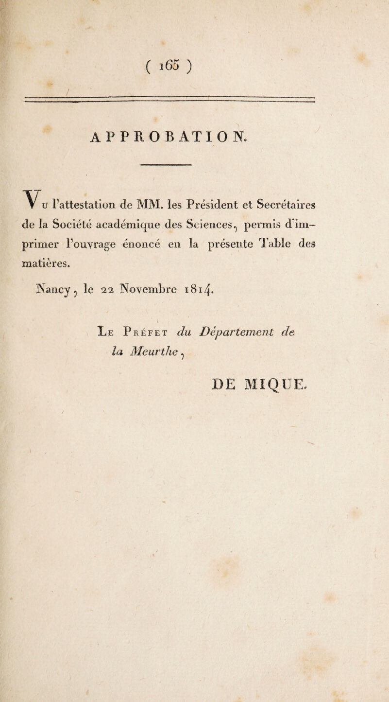 APPROBATION. *Vu l’attestation de MM. les Président et Secrétaires de la Société académique des Sciences^ permis d'im¬ primer l’ouvrage énoncé en la présente Table des matières. Nancy^ le 22 Novembre 1814* Le Préfet du Département de. la Meurthe 7 DE MIQUE.