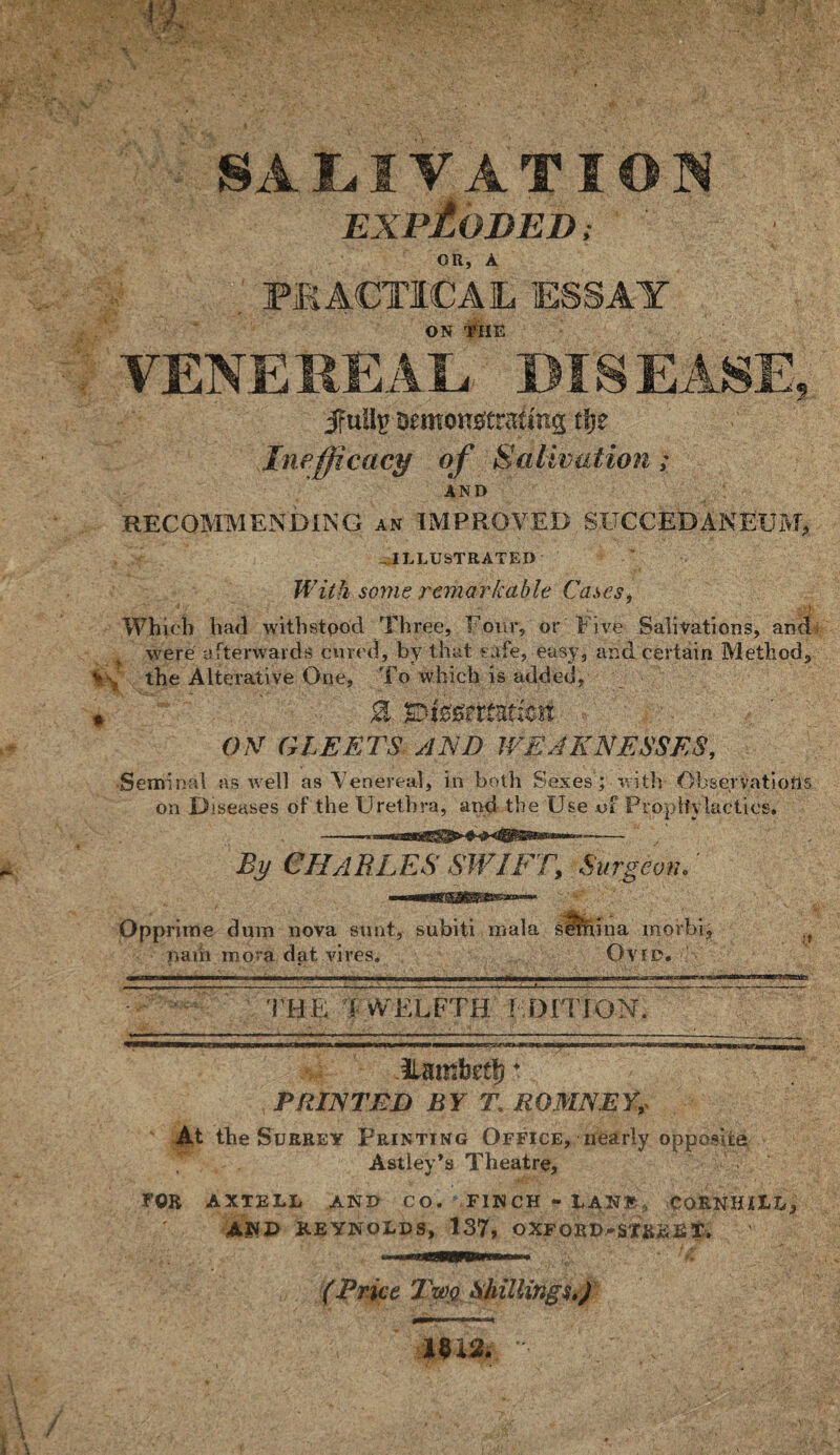 Fi SALIVATI EXPLODED, OR, A . PRACTICAL ESSAY ON THE VENEREAL, DISEAS ifuilp Demonstrating tlje Inefficacg of Salivation; AND RECOMMENDING an IMPROVED SUCCEDANEUM, ILLUSTRATED W ith some remarkable Cases, - \ Which hail withstood Three, Four, or Five Salivations, and were afterwards cured, by that safe, easy, and certain Method, the Alterative One, To which is added, * 0 ON GLEETS AND WEAKNESSES, Seminal as well as Venereal, in both Sexes; with Observations on Diseases of the Urethra, and the Use of Prophylactics. By CH/lBLES SWIFT, Surgeon. Opprime dum nova sunt, subiti mala setnina morbi, nam mora dat vires. Ovid. ' ii lir^———— i—iiin — ii—m ■■—mi—— — i—m — iimiif ailii —ii■■■—III ■uni ■mi i iwwi inirrn'i . i L n - - -- --- .>■■■■... ..„„i___— THE TWELFTH' EDITION. Tamtertj* PRINTED BY T. ROMNEY,- the Surrey Printing Office, nearly opposite Astley’s Theatre, FOE AXTELL AND CO. FINCH - LAN® , COENHiLXo AND REYNOLDS, 137, OXFORD-SXfciSET. (Brice Twq Shillings,) m2. / f