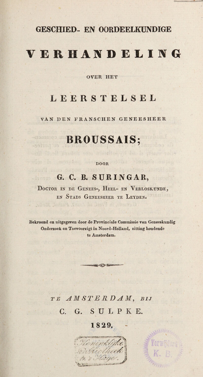 GESCHIED- EN OORDEELKUNDIGE VERHANDELING OVER HET LEERSTELSEL VAN DEN FRANSCHEN GENEESHEER BROUSSAIS; DOOR G. C. B. SUR ING AR, Doctor in de Genees-, Heel- en Verloskunde, en Stads Geneesheer te Leyden. Bekroond en uitgegeven door de Provinciale Commissie van Geneeskundig Onderzoek en Toevoorzigt in Noord-Holland, zitting houdende te Amsterdam. te AMSTERDAM, bij C. G. S U L P K E. 18 29.