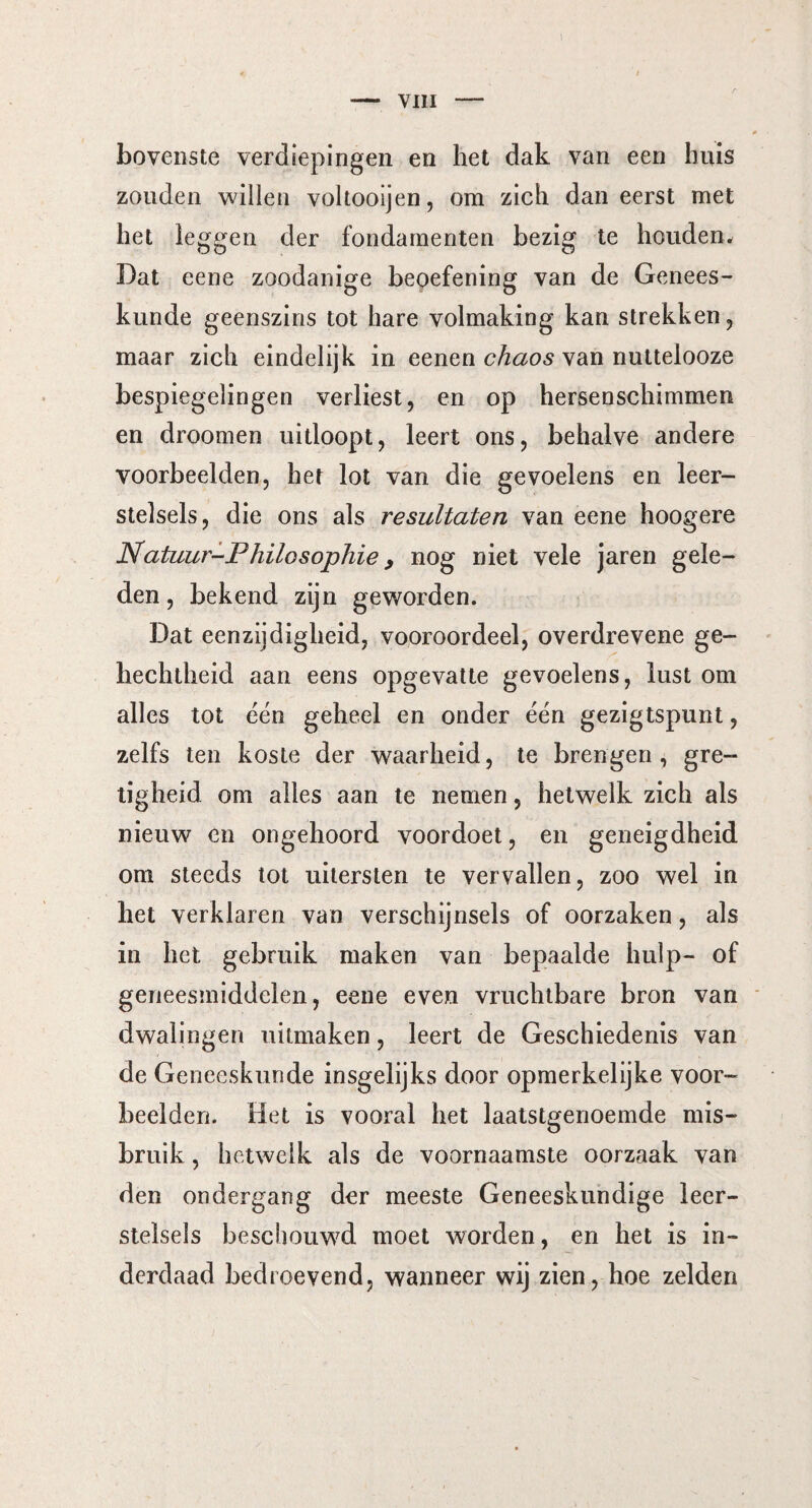 bovenste verdiepingen en het dak van een huis zouden willen voltooijen, om zich dan eerst met het leggen der fondamenten bezig te houden. Dat eene zoodanige beoefening van de Genees¬ kunde geenszins tot hare volmaking kan strekken, maar zich eindelijk in eenen chaos van nuttelooze bespiegelingen verliest, en op hersenschimmen en droomen uitloopt, leert ons, behalve andere voorbeelden, her lot van die gevoelens en leer¬ stelsels, die ons als resultaten van eene hoogere Natuur-Philosophie > nog niet vele jaren gele¬ den , bekend zijn geworden. Dat eenzijdigheid, vooroordeel, overdrevene ge¬ hechtheid aan eens opgevatte gevoelens, lust om alles tot ëén geheel en onder ëën gezigtspunt, zelfs ten koste der waarheid, te brengen, gre¬ tigheid om alles aan te nemen, hetwelk zich als nieuw en ongehoord voordoet, en geneigdheid om steeds tot uitersten te vervallen, zoo wel in het verklaren van verschijnsels of oorzaken, als in het gebruik maken van bepaalde hulp- of geneesmiddelen, eene even vruchtbare bron van dwalingen uitmaken, leert de Geschiedenis van de Geneeskunde insgelijks door opmerkelijke voor¬ beelden. Het is vooral het laatstgenoemde mis¬ bruik , hetwelk als de voornaamste oorzaak van den ondergang der meeste Geneeskundige leer¬ stelsels beschouwd moet worden, en het is in¬ derdaad bedroevend, wanneer wij zien, hoe zelden