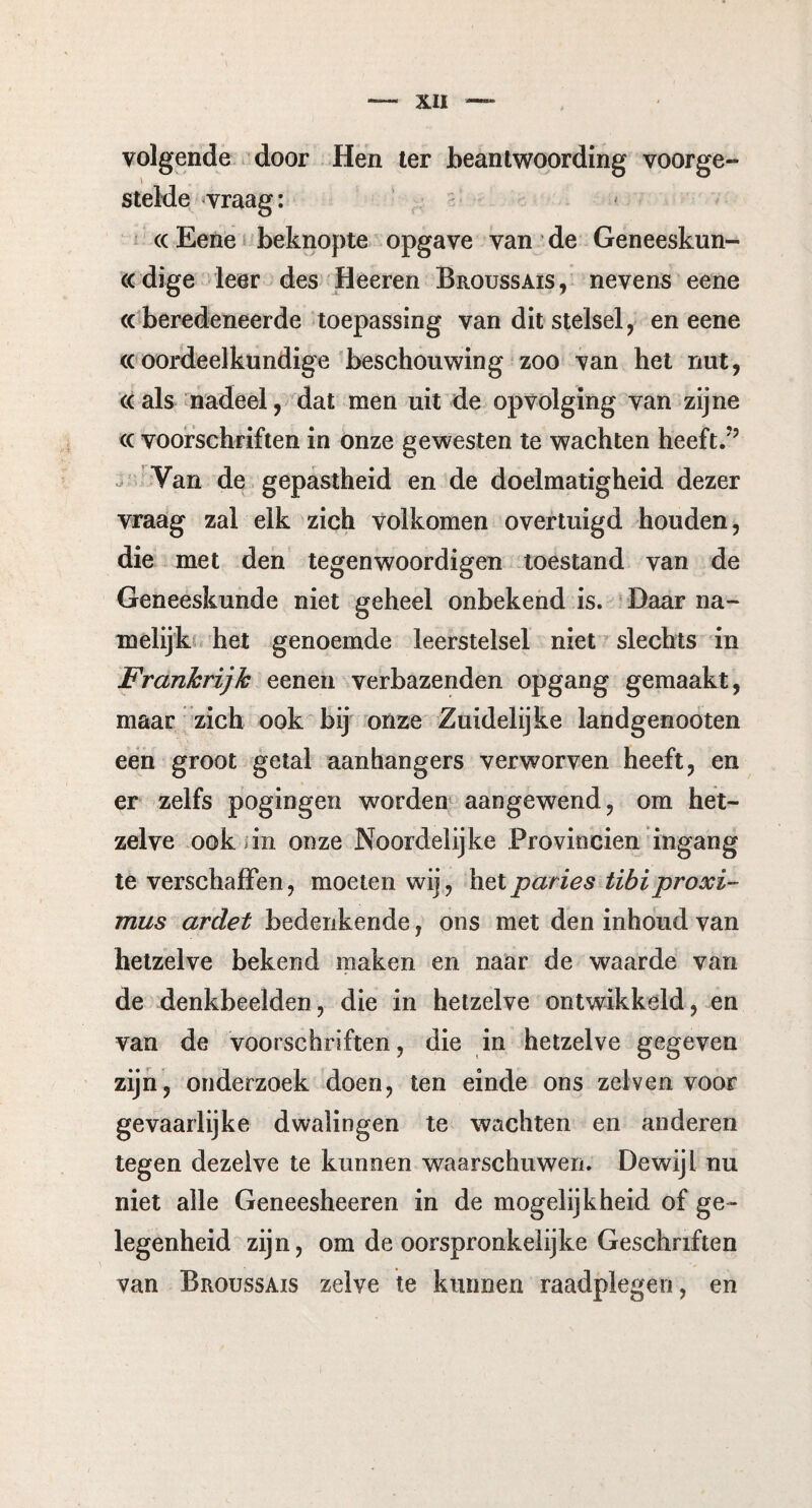 volgende door Hen ter beantwoording voorge- stelde vraag: <x Eene beknopte opgave van de Geneeskun¬ dige leer des Heeren Broussais, nevens eene «beredeneerde toepassing van dit stelsel, en eene ((oordeelkundige beschouwing zoo van het nut, «als nadeel, dat men uit de opvolging van zijne ((voorschriften in onze gewesten te wachten heeft/5 Van de gepastheid en de doelmatigheid dezer vraag zal elk zich volkomen overtuigd houden, die met den tegenwoordigen toestand van de Geneeskunde niet geheel onbekend is. Daar na¬ melijk het genoemde leerstelsel niet slechts in Frankrijk eenen verbazenden opgang gemaakt, maar zich ook bij onze Zuidelijke landgenooten een groot getal aanhangers verworven heeft, en er zelfs pogingen worden aangewend, om het¬ zelve ook in onze Noordelijke Provinciën ingang te verschaffen, moeten wij, het paries tibiproxi- mus ardet bedenkende, ons met den inhoud van hetzelve bekend maken en naar de waarde van de denkbeelden, die in hetzelve ontwikkeld, en van de voorschriften, die in hetzelve gegeven zijn, onderzoek doen, ten einde ons zelven voor gevaarlijke dwalingen te wachten en anderen tegen dezelve te kunnen waarschuwen. Dewijl nu niet alle Geneesheeren in de mogelijkheid of ge¬ legenheid zijn, om de oorspronkelijke Geschriften van Broussais zelve te kunnen raadplegen, en