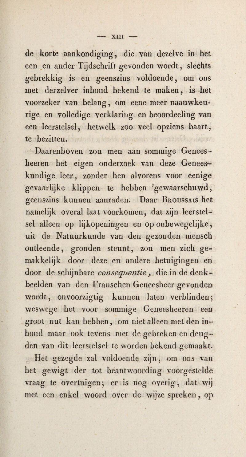 XUI de korte aankondiging, die van dezelve in het een en ander Tijdschrift gevonden wordt, slechts gebrekkig is en geenszins voldoende, om ons met derzelver inhoud bekend te maken, is het voorzeker van belang, om eene meer naauwkeu- rige en volledige verklaring en beoordeeling van een leerstelsel, hetwelk zoo veel opziens baart, te bezitten. Daarenboven zou men aan sommige Genees» heeren het eigen onderzoek van deze Genees¬ kundige leer, zonder hen alvorens voor eenige gevaarlijke klippen te hebben gewaarschuwd, geenszins kunnen aanraden. Daar Broussais het namelijk overal laat voorkomen, dat zijn leerstel¬ sel alleen op lijkopeningen en op onbewegelijke, uit de Natuurkunde van den gezonden mensch ontleende, gronden steunt, zou men zich ge¬ makkelijk door deze en andere betuigingen en door de schijnbare consequentie , die in de denk¬ beelden van den Franschen Geneesheer gevonden wordt, onvoorzigtig kunnen laten verblinden; weswege het voor sommige Geneesheeren een groot nut kan hebben, om niet alleen met den in¬ houd maar ook tevens met de gebreken en deug¬ den van dit leerstelsel te worden bekend gemaakt. Het gezegde zal voldoende zijn, om ons van het gewigt der tot beantwoording voorgestelde vraag te overtuigen; er is nog overig, dat wij met een enkel woord over de wijze spreken , op