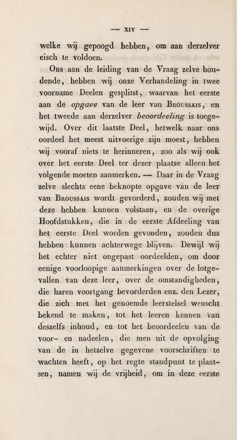welke wij gepoogd hebben, om aan derzelver eisch le voldoen. Ons aan de leiding van de Vraag zelve hou¬ dende, hebben wij onze Verhandeling in twee voorname Deelen gesplitst, waarvan het eerste aan de opgave van de leer van Broussais, en het tweede aan derzelver beoordeeling is toege¬ wijd. Over dit laatste Deel, hetwelk naar ons oordeel het meest uitvoerige zijn moest, hebben wij vooraf niets te herinneren, zoo als wij ook over het eerste Deel ter dezer plaatse alleen het volgende moeten aanmerken. — Daar in de Vraag zelve slechts eene beknopte opgave van de leer van Broussais wordt gevorderd, zouden wij met deze hebben kunnen volstaan, en de overige Hoofdstukken, die in de eerste Afdeeling van het eerste Deel worden gevonden, zouden dus hebben kunnen achterwege blijven. Dewijl wij het echter niet ongepast oordeelden, om door eenige voorloopige aanmerkingen over de lotge¬ vallen van deze leer, over de omstandigheden, die haren voortgang bevorderden enz. den Lezer, die zich met het genoemde leerstelsel wenscht bekend te maken, tot het leeren kennen van deszelfs inhoud, en tot het beoordeeien van de voor- en nadeelen, die men uit de opvolging van de in hetzelve gegevene voorschriften te wachten heeft, op het regte standpunt te plaat¬ sen, namen wij de vrijheid, om in deze eerste
