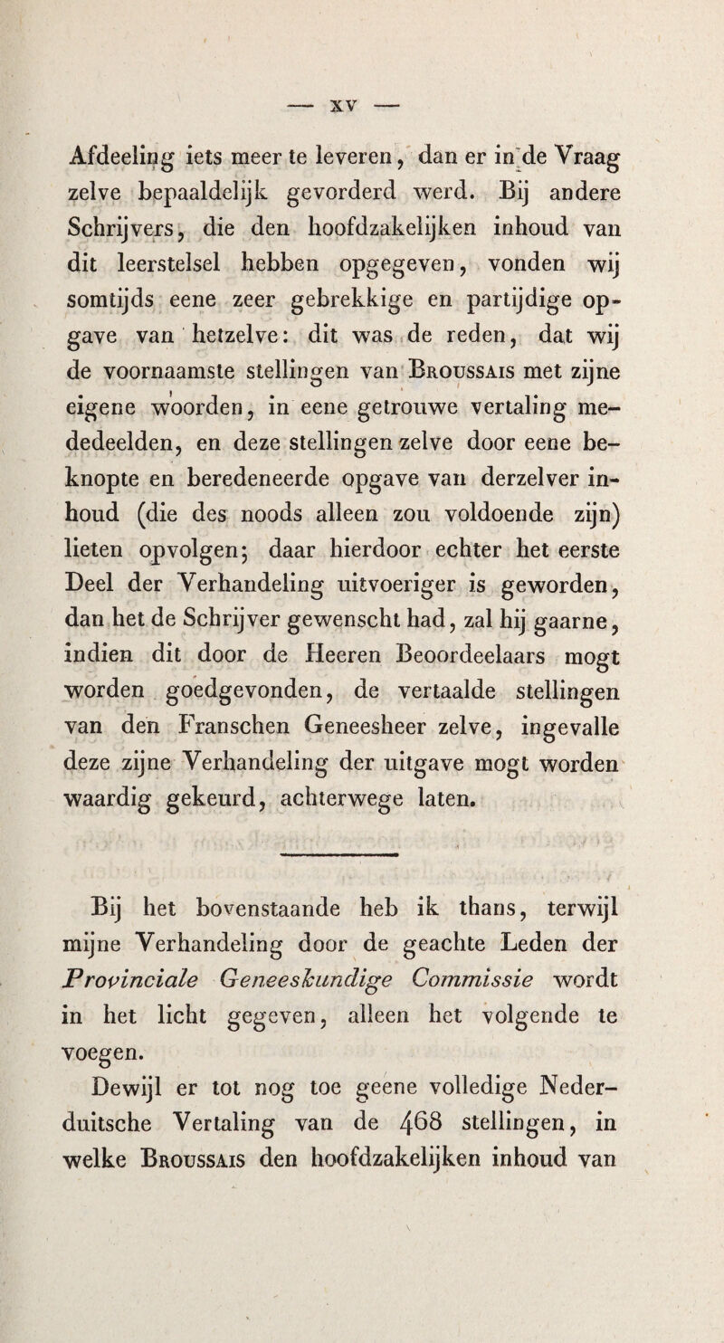 Afdeeling iets meer te leveren, dan er in de Vraag zelve bepaaldelijk gevorderd werd. Bij andere Schrijvers, die den lioofdzakelijken inhoud van dit leerstelsel hebben opgegeven, vonden wij somtijds eene zeer gebrekkige en partijdige op¬ gave van hetzelve: dit was de reden, dat wij de voornaamste stellingen van Broussais met zijne eigene woorden, in eene getrouwe vertaling me¬ dedeelden, en deze stellingen zelve door eene be¬ knopte en beredeneerde opgave van derzelver in¬ houd (die des noods alleen zou voldoende zijn) lieten opvolgen-, daar hierdoor echter het eerste Deel der Verhandeling uitvoeriger is geworden, dan het de Schrijver gewenscht had, zal hij gaarne, indien dit door de Heeren Beoordeelaars mogt worden goedgevonden, de vertaalde stellingen van den Franschen Geneesheer zelve, ingevalle deze zijne Verhandeling der uitgave mogt worden waardig gekeurd, achterwege laten. Bij het bovenstaande heb ik thans, terwijl mijne Verhandeling door de geachte Leden der Provinciale Geneeskundige Commissie wordt in het licht gegeven, alleen het volgende te voegen. Dewijl er tot nog toe geene volledige Neder- duitsche Vertaling van de 4^8 stellingen, in welke Broussais den lioofdzakelijken inhoud van