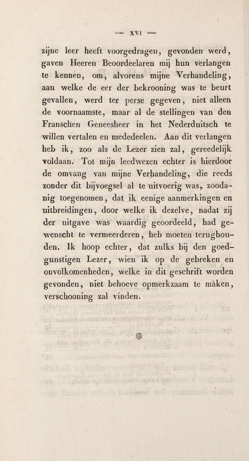 zijne leer heeft voorgedragen, gevonden werd, gaven Heeren Beoordeelaren mij hun verlangen te kennen, om, alvorens mijne Verhandeling, aan welke de eer der bekrooning was te beurt gevallen, werd ter perse gegeven, niet alleen de voornaamste, maar al de stellingen van den Fransclien Geneesheer in het Nederduitsch te willen vertalen en mededeelen. Aan dit verlangen heb ik, zoo als de Lezer zien zal, gereedelijk voldaan. Tot mijn leedwezen echter is hierdoor de omvang van mijne Verhandeling, die reeds zonder dit bijvoegsel al te uitvoerig wasy zooda- nig toegenomen, dat ik eenige aanmerkingen en uitbreidingen, door welke ik dezelve, nadat zij der uitgave was waardig geoordeeld, had ge- wenscht te vermeerderen, heb moeten terughou¬ den. Ik hoop echter, dat zulks bij den goed- gunstigen Lezer, wien ik op de gebreken en onvolkomenheden, welke in dit geschrift worden gevonden, niet behoeve opmerkzaam te maken, versehooning zal vinden.